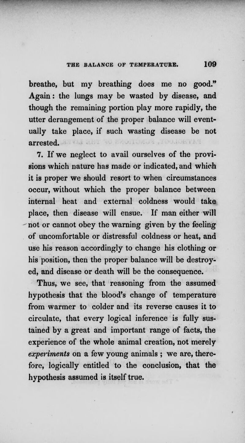 breathe, but my breathing does me no good. Again: the lungs may be wasted by disease, and though the remaining portion play more rapidly, the utter derangement of the proper balance will event- ually take place, if such wasting disease be not arrested. 7. If we neglect to avail ourselves of the provi- sions which nature has made or indicated, and which it is proper we should resort to when circumstances occur, without which the proper balance between internal heat and external coldness would take place, then disease will ensue. If man either will not or cannot obey the warning given by the feeling of uncomfortable or distressful coldness or heat, and use his reason accordingly to change his clothing or his position, then the proper balance will be destroy- ed, and disease or death will be the consequence. Thus, we see, that reasoning from the assumed hypothesis that the blood's change of temperature from warmer to colder and its reverse causes it to circulate, that every logical inference is fully sus- tained by a great and important range of facts, the experience of the whole animal creation, not merely experiments on a few young animals ; we are, there- fore, logically entitled to the conclusion, that the hypothesis assumed is itself true.