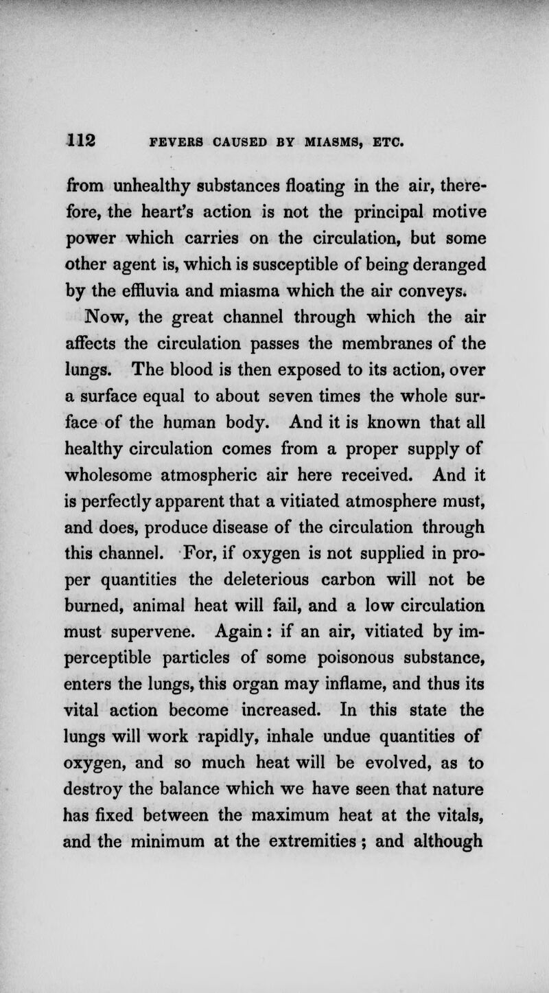 from unhealthy substances floating in the air, there- fore, the heart's action is not the principal motive power which carries on the circulation, but some other agent is, which is susceptible of being deranged by the effluvia and miasma which the air conveys. Now, the great channel through which the air affects the circulation passes the membranes of the lungs. The blood is then exposed to its action, over a surface equal to about seven times the whole sur- face of the human body. And it is known that all healthy circulation comes from a proper supply of wholesome atmospheric air here received. And it is perfectly apparent that a vitiated atmosphere must, and does, produce disease of the circulation through this channel. For, if oxygen is not supplied in pro- per quantities the deleterious carbon will not be burned, animal heat will fail, and a low circulation must supervene. Again: if an air, vitiated by im- perceptible particles of some poisonous substance, enters the lungs, this organ may inflame, and thus its vital action become increased. In this state the lungs will work rapidly, inhale undue quantities of oxygen, and so much heat will be evolved, as to destroy the balance which we have seen that nature has fixed between the maximum heat at the vitals, and the minimum at the extremities; and although