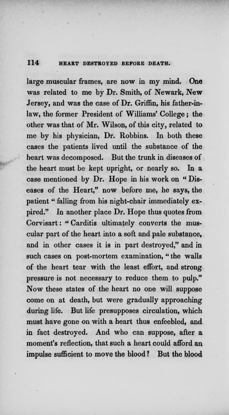 large muscular frames, are now in my mind. One was related to me by Dr. Smith, of Newark, New Jersey, and was the case of Dr. Griffin, his father-in- law, the former President of Williams' College; the other was that of Mr. Wilson, of this city, related to me by his physician, Dr. Robbins. In both these cases the patients lived until the substance of the heart was decomposed. But the trunk in diseases of the heart must be kept upright, or nearly so. In a case mentioned by Dr. Hope in his work on  Dis- eases of the Heart, now before me, he says, the patient  falling from his night-chair immediately ex- pired. In another place Dr. Hope thus quotes from Corvisart:  Carditis ultimately converts the mus- cular part of the heart into a soft and pale substance, and in other cases it is in part destroyed, and in such cases on post-mortem examination,  the walls of the heart tear with the least effort, and strong pressure is not necessary to reduce them to pulp. Now these states of the heart no one will suppose come on at death, but were gradually approaching during life. But life presupposes circulation, which must have gone on with a heart thus enfeebled, and in fact destroyed. And who can suppose, after a moment's reflection, that such a heart could afford an impulse sufficient to move the blood ? But the blood