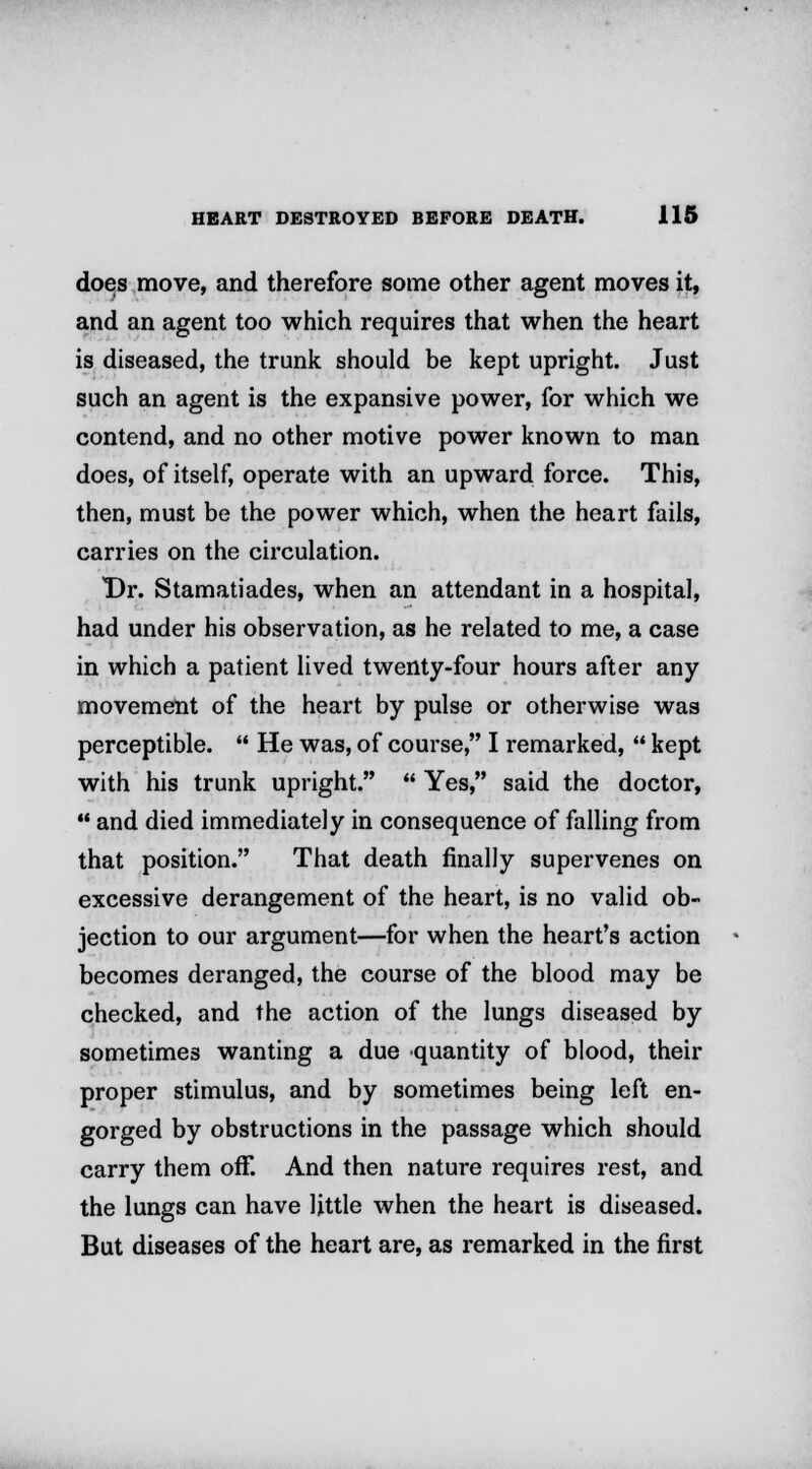 does move, and therefore some other agent moves it, and an agent too which requires that when the heart is diseased, the trunk should be kept upright. Just such an agent is the expansive power, for which we contend, and no other motive power known to man does, of itself, operate with an upward force. This, then, must be the power which, when the heart fails, carries on the circulation. Dr. Stamatiades, when an attendant in a hospital, had under his observation, as he related to me, a case in which a patient lived twenty-four hours after any movement of the heart by pulse or otherwise was perceptible.  He was, of course, I remarked,  kept with his trunk upright.  Yes, said the doctor,  and died immediately in consequence of falling from that position. That death finally supervenes on excessive derangement of the heart, is no valid ob- jection to our argument—for when the heart's action becomes deranged, the course of the blood may be checked, and the action of the lungs diseased by sometimes wanting a due quantity of blood, their proper stimulus, and by sometimes being left en- gorged by obstructions in the passage which should carry them off. And then nature requires rest, and the lungs can have little when the heart is diseased. But diseases of the heart are, as remarked in the first