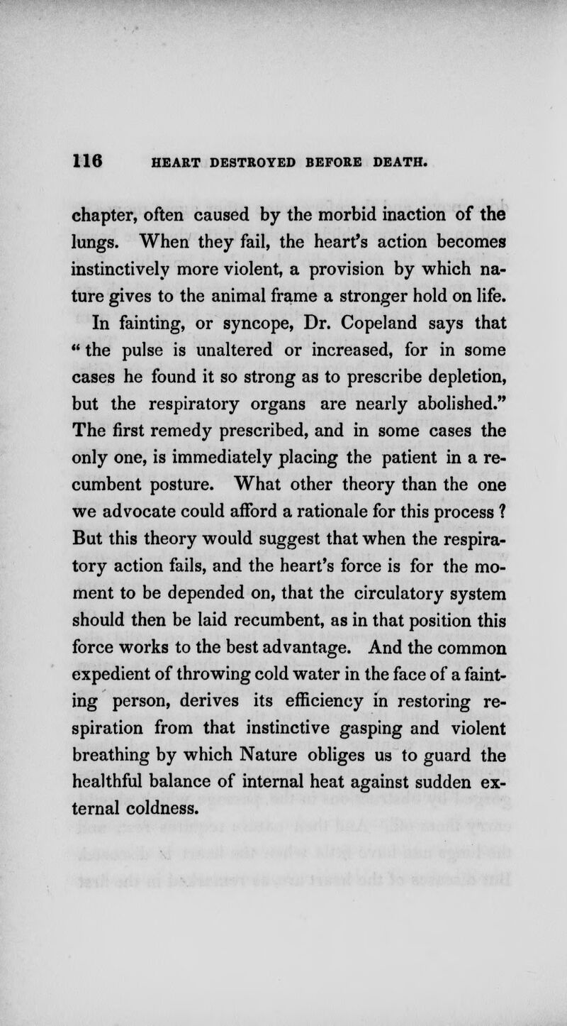 chapter, often caused by the morbid inaction of the lungs. When they fail, the heart's action becomes instinctively more violent, a provision by which na- ture gives to the animal frame a stronger hold on life. In fainting, or syncope, Dr. Copeland says that  the pulse is unaltered or increased, for in some cases he found it so strong as to prescribe depletion, but the respiratory organs are nearly abolished. The first remedy prescribed, and in some cases the only one, is immediately placing the patient in a re- cumbent posture. What other theory than the one we advocate could afford a rationale for this process ? But this theory would suggest that when the respira- tory action fails, and the heart's force is for the mo- ment to be depended on, that the circulatory system should then be laid recumbent, as in that position this force works to the best advantage. And the common expedient of throwing cold water in the face of a faint- ing person, derives its efficiency in restoring re- spiration from that instinctive gasping and violent breathing by which Nature obliges us to guard the healthful balance of internal heat against sudden ex- ternal coldness.