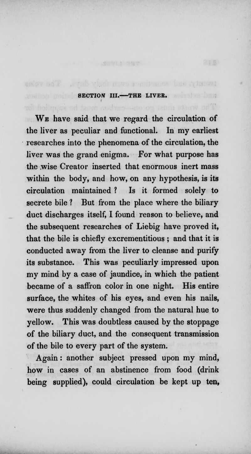 SECTION III. THE LIVER. We have said that we regard the circulation of the liver as peculiar and functional. In my earliest researches into the phenomena of the circulation, the liver was the grand enigma. For what purpose has the wise Creator inserted that enormous inert mass within the body, and how, on any hypothesis, is its circulation maintained ? Is it formed solely to secrete bile ? But from the place where the biliary duct discharges itself, I found reason to believe, and the subsequent researches of Liebig have proved it, that the bile is chiefly excrementitious ; and that it is conducted away from the liver to cleanse and purify its substance. This was peculiarly impressed upon my mind by a case of jaundice, in which the patient became of a saffron color in one night. His entire surface, the whites of his eyes, and even his nails, were thus suddenly changed from the natural hue to yellow. This was doubtless caused by the stoppage of the biliary duct, and the consequent transmission of the bile to every part of the system. Again: another subject pressed upon my mind, how in cases of an abstinence from food (drink being supplied), could circulation be kept up ten,