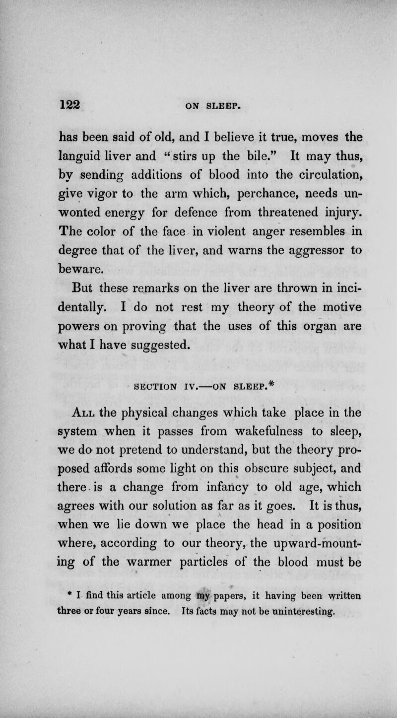 has been said of old, and I believe it true, moves the languid liver and  stirs up the bile. It may thus, by sending additions of blood into the circulation, give vigor to the arm which, perchance, needs un- wonted energy for defence from threatened injury. The color of the face in violent anger resembles in degree that of the liver, and warns the aggressor to beware. But these remarks on the liver are thrown in inci- dentally. I do not rest my theory of the motive powers on proving that the uses of this organ are what I have suggested. SECTION IV. ON SLEEP.* All the physical changes which take place in the system when it passes from wakefulness to sleep, we do not pretend to understand, but the theory pro- posed affords some light on this obscure subject, and there is a change from infancy to old age, which agrees with our solution as far as it goes. It is thus, when we lie down we place the head in a position where, according to our theory, the upward-mount- ing of the warmer particles of the blood must be * I find this article among my papers, it having been written three or four years since. Its facts may not be uninteresting.