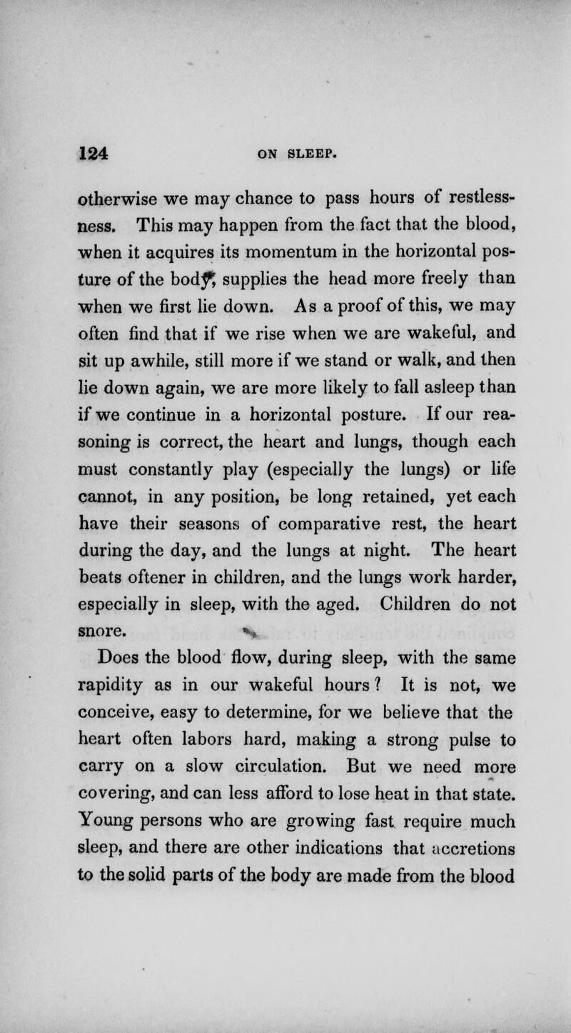 otherwise we may chance to pass hours of restless- ness. This may happen from the fact that the blood, when it acquires its momentum in the horizontal pos- ture of the body1; supplies the head more freely than when we first lie down. As a proof of this, we may often find that if we rise when we are wakeful, and sit up awhile, still more if we stand or walk, and then lie down again, we are more likely to fall asleep than if we continue in a horizontal posture. If our rea- soning is correct, the heart and lungs, though each must constantly play (especially the lungs) or life cannot, in any position, be long retained, yet each have their seasons of comparative rest, the heart during the day, and the lungs at night. The heart beats oftener in children, and the lungs work harder, especially in sleep, with the aged. Children do not snore. n Does the blood flow, during sleep, with the same rapidity as in our wakeful hours ? It is not, we conceive, easy to determine, for we believe that the heart often labors hard, making a strong pulse to carry on a slow circulation. But we need more covering, and can less afford to lose heat in that state. Young persons who are growing fast require much sleep, and there are other indications that accretions to the solid parts of the body are made from the blood