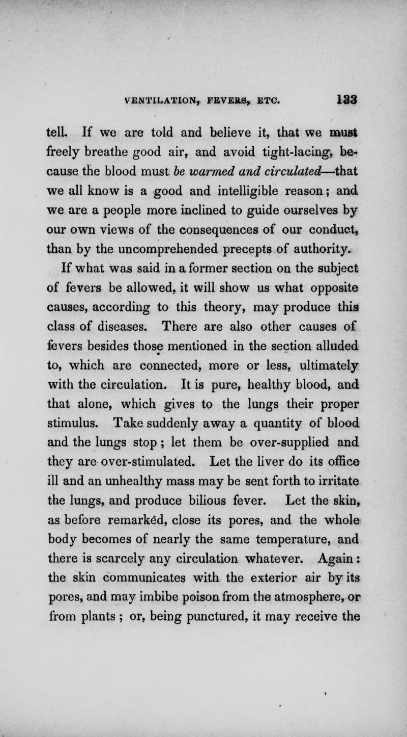 telL If we are told and believe it, that we must freely breathe good air, and avoid tight-lacing, be- cause the blood must be warmed and circulated—that we all know is a good and intelligible reason; and we are a people more inclined to guide ourselves by our own views of the consequences of our conduct, than by the uncomprehended precepts of authority. If what was said in a former section on the subject of fevers be allowed, it will show us what opposite causes, according to this theory, may produce this class of diseases. There are also other causes of fevers besides those mentioned in the section alluded to, which are connected, more or less, ultimately with the circulation. It is pure, healthy blood, and that alone, which gives to the lungs their proper stimulus. Take suddenly away a quantity of blood and the lungs stop; let them be over-supplied and they are over-stimulated. Let the liver do its office ill and an unhealthy mass may be sent forth to irritate the lungs, and produce bilious fever. Let the skin, as before remarked, close its pores, and the whole body becomes of nearly the same temperature, and there is scarcely any circulation whatever. Again : the skin communicates with the exterior air by its pores, and may imbibe poison from the atmosphere, or from plants ; or, being punctured, it may receive the