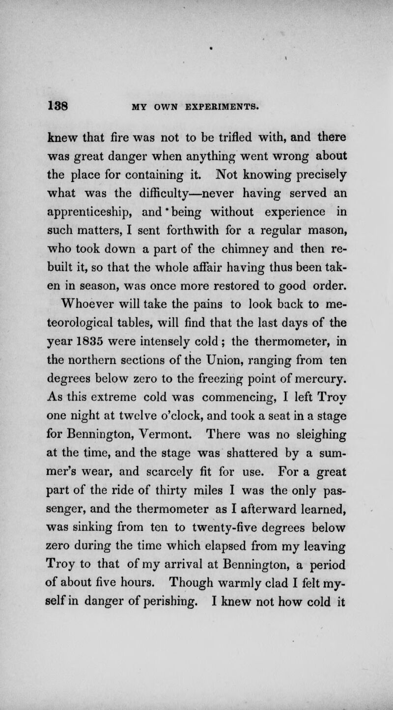 knew that fire was not to be trifled with, and there was great danger when anything went wrong about the place for containing it. Not knowing precisely what was the difficulty—never having served an apprenticeship, and * being without experience in such matters, I sent forthwith for a regular mason, who took down a part of the chimney and then re- built it, so that the whole affair having thus been tak- en in season, was once more restored to good order. Whoever will take the pains to look back to me- teorological tables, will find that the last days of the year 1835 were intensely cold ; the thermometer, in the northern sections of the Union, ranging from ten degrees below zero to the freezing point of mercury. As this extreme cold was commencing, I left Troy one night at twelve o'clock, and took a seat in a stage for Bennington, Vermont. There was no sleighing at the time, and the stage was shattered by a sum- mer's wear, and scarcely fit for use. For a great part of the ride of thirty miles I was the only pas- senger, and the thermometer as I afterward learned, was sinking from ten to twenty-five degrees below zero during the time which elapsed from my leaving Troy to that of my arrival at Bennington, a period of about five hours. Though warmly clad I felt my- self in danger of perishing. I knew not how cold it