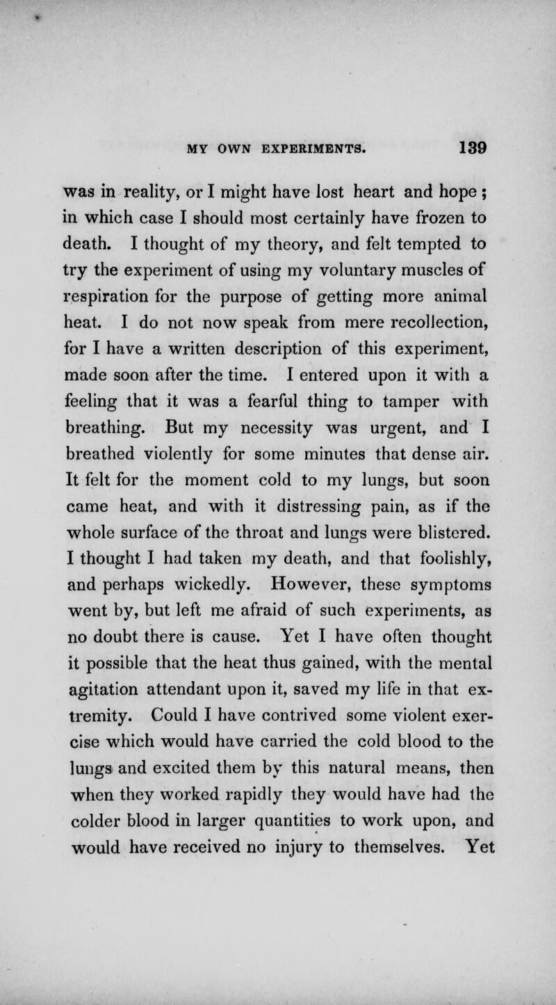 was in reality, or I might have lost heart and hope ; in which case I should most certainly have frozen to death. I thought of my theory, and felt tempted to try the experiment of using my voluntary muscles of respiration for the purpose of getting more animal heat. I do not now speak from mere recollection, for I have a written description of this experiment, made soon after the time. I entered upon it with a feeling that it was a fearful thing to tamper with breathing. But my necessity was urgent, and I breathed violently for some minutes that dense air. It felt for the moment cold to my lungs, but soon came heat, and with it distressing pain, as if the whole surface of the throat and lungs were blistered. I thought I had taken my death, and that foolishly, and perhaps wickedly. However, these symptoms went by, but left me afraid of such experiments, as no doubt there is cause. Yet I have often thought it possible that the heat thus gained, with the mental agitation attendant upon it, saved my life in that ex- tremity. Could I have contrived some violent exer- cise which would have carried the cold blood to the lungs and excited them by this natural means, then when they worked rapidly they would have had the colder blood in larger quantities to work upon, and would have received no injury to themselves. Yet