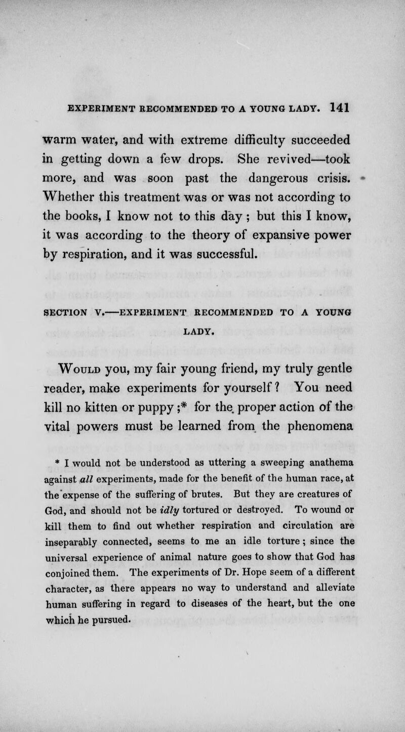 warm water, and with extreme difficulty succeeded in getting down a few drops. She revived—took more, and was soon past the dangerous crisis. Whether this treatment was or was not according to the books, I know not to this day ; but this I know, it was according to the theory of expansive power by respiration, and it was successful. SECTION V. EXPERIMENT RECOMMENDED TO A YOUNG LADY. Would you, my fair young friend, my truly gentle reader, make experiments for yourself ? You need kill no kitten or puppy ;* for the proper action of the vital powers must be learned from the phenomena * I would not be understood as uttering a sweeping anathema against all experiments, made for the benefit of the human race, at the expense of the suffering of brutes. But they are creatures of God, and should not be idly tortured or destroyed. To wound or kill them to find out whether respiration and circulation are inseparably connected, seems to me an idle torture; since the universal experience of animal nature goes to show that God has conjoined them. The experiments of Dr. Hope seem of a different character, as there appears no way to understand and alleviate human suffering in regard to diseases of the heart, but the one which he pursued.