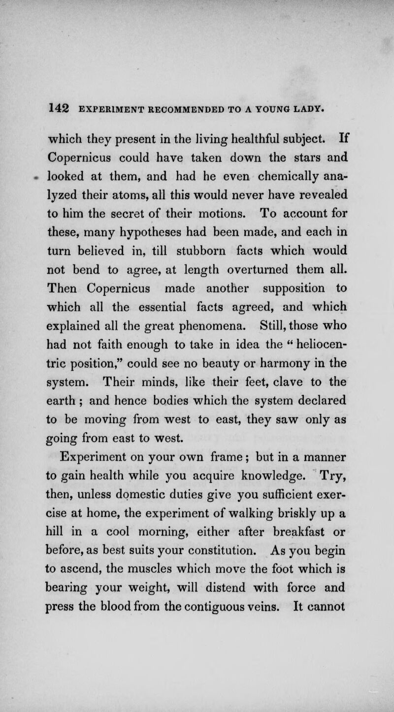 which they present in the living healthful subject. If Copernicus could have taken down the stars and looked at them, and had he even chemically ana- lyzed their atoms, all this would never have revealed to him the secret of their motions. To account for these, many hypotheses had been made, and each in turn believed in, till stubborn facts which would not bend to agree, at length overturned them all. Then Copernicus made another supposition to which all the essential facts agreed, and which explained all the great phenomena. Still, those who had not faith enough to take in idea the  heliocen- tric position, could see no beauty or harmony in the system. Their minds, like their feet, clave to the earth ; and hence bodies which the system declared to be moving from west to east, they saw only as going from east to west. Experiment on your own frame; but in a manner to gain health while you acquire knowledge. Try, then, unless domestic duties give you sufficient exer- cise at home, the experiment of walking briskly up a hill in a cool morning, either after breakfast or before, as best suits your constitution. As you begin to ascend, the muscles which move the foot which is bearing your weight, will distend with force and press the blood from the contiguous veins. It cannot