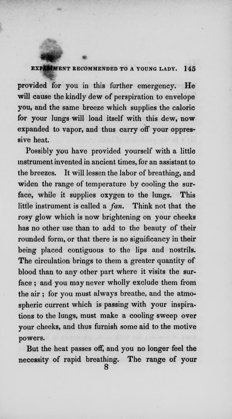 I provided for you in this further emergency. He will cause the kindly dew of perspiration to envelope you, and the same breeze which supplies the caloric for your lungs will load itself with this dew, now expanded to vapor, and thus carry off your oppres- sive heat. Possibly you have provided yourself with a little instrument invented in ancient times, for an assistant to the breezes. It will lessen the labor of breathing, and widen the range of temperature by cooling the sur- face, while it supplies oxygen to the lungs. This little instrument is called a fan. Think not that the rosy glow which is now brightening on your cheeks has no other use than to add to the beauty of their rounded form, or that there is no significancy in their being placed contiguous to the lips and nostrils. The circulation brings to them a greater quantity of blood than to any other part where it visits the sur- face ; and you may never wholly exclude them from the air ; for you must always breathe, and the atmo- spheric current which is passing with your inspira- tions to the lungs, must make a cooling sweep over your cheeks, and thus furnish some aid to the motive powers. But the heat passes off, and you no longer feel the necessity of rapid breathing. The range of your 8