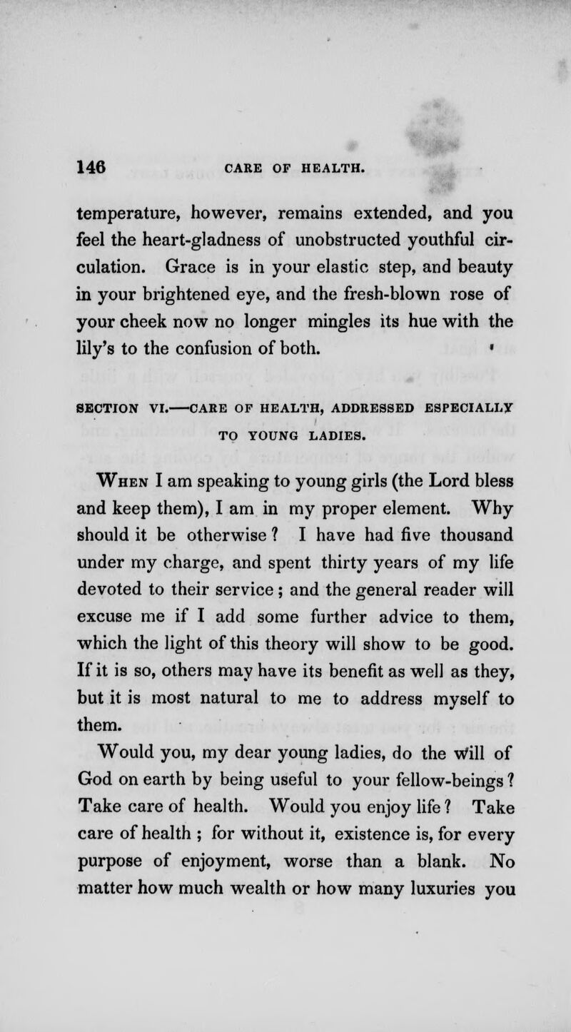 temperature, however, remains extended, and you feel the heart-gladness of unobstructed youthful cir- culation. Grace is in your elastic step, and beauty in your brightened eye, and the fresh-blown rose of your cheek now no longer mingles its hue with the lily's to the confusion of both. • SECTION VI. CARE OF HEALTH, ADDRESSED ESPECIALLY TO YOUNG LADIES. When I am speaking to young girls (the Lord bless and keep them), I am in my proper element. Why should it be otherwise ? I have had five thousand under my charge, and spent thirty years of my life devoted to their service; and the general reader will excuse me if I add some further advice to them, which the light of this theory will show to be good. If it is so, others may have its benefit as well as they, but it is most natural to me to address myself to them. Would you, my dear young ladies, do the Will of God on earth by being useful to your fellow-beings ? Take care of health. Would you enjoy life ? Take care of health ; for without it, existence is, for every purpose of enjoyment, worse than a blank. No matter how much wealth or how many luxuries you