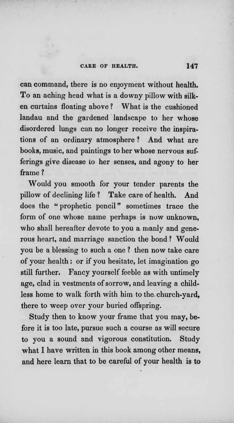 can command, there is no enjoyment without health. To an aching head what is a downy pillow with silk- en curtains floating above ? What is the cushioned landau and the gardened landscape to her whose disordered lungs can no longer receive the inspira- tions of an ordinary atmosphere ? And what are books, music, and paintings to her whose nervous suf- ferings give disease to her senses, and agony to her frame ? Would you smooth for your tender parents the pillow of declining life ? Take care of health. And does the  prophetic pencil sometimes trace the form of one whose name perhaps is now unknown, who shall hereafter devote to you a manly and gene- rous heart, and marriage sanction the bond ? Would you be a blessing to such a one ? then now take care of your health : or if you hesitate, let imagination go still further. Fancy yourself feeble as with untimely age, clad in vestments of sorrow, and leaving a child- less home to walk forth with him to the. church-yard, there to weep over your bui'ied offspring. Study then to know your frame that you may, be- fore it is too late, pursue such a course as will secure to you a sound and vigorous constitution. Study what I have written in this book among other means, and here learn that to be careful of your health is to