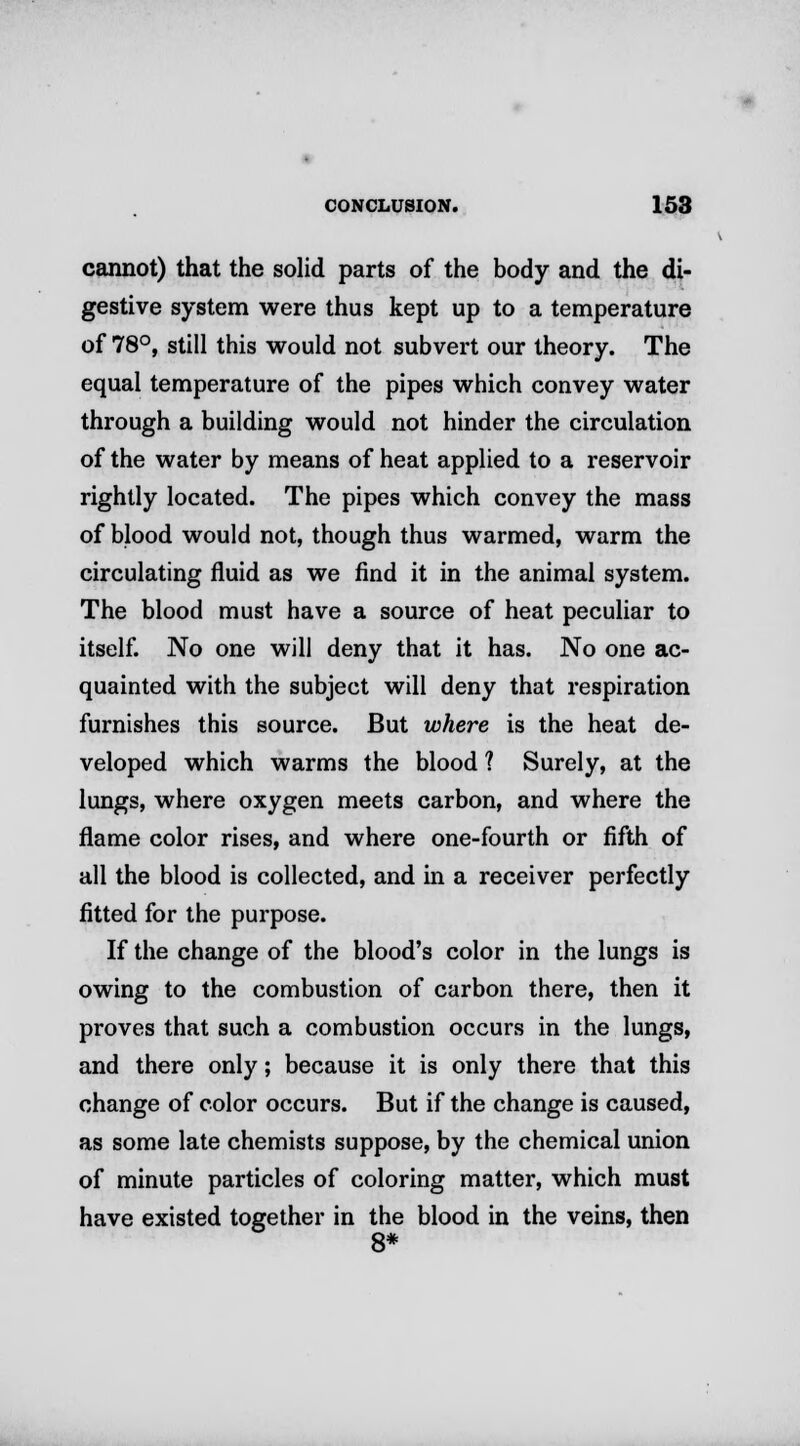 cannot) that the solid parts of the body and the di- gestive system were thus kept up to a temperature of 78°, still this would not subvert our theory. The equal temperature of the pipes which convey water through a building would not hinder the circulation of the water by means of heat applied to a reservoir rightly located. The pipes which convey the mass of blood would not, though thus warmed, warm the circulating fluid as we find it in the animal system. The blood must have a source of heat peculiar to itself. No one will deny that it has. No one ac- quainted with the subject will deny that respiration furnishes this source. But where is the heat de- veloped which warms the blood ? Surely, at the lungs, where oxygen meets carbon, and where the flame color rises, and where one-fourth or fifth of all the blood is collected, and in a receiver perfectly fitted for the purpose. If the change of the blood's color in the lungs is owing to the combustion of carbon there, then it proves that such a combustion occurs in the lungs, and there only; because it is only there that this change of color occurs. But if the change is caused, as some late chemists suppose, by the chemical union of minute particles of coloring matter, which must have existed together in the blood in the veins, then 8*