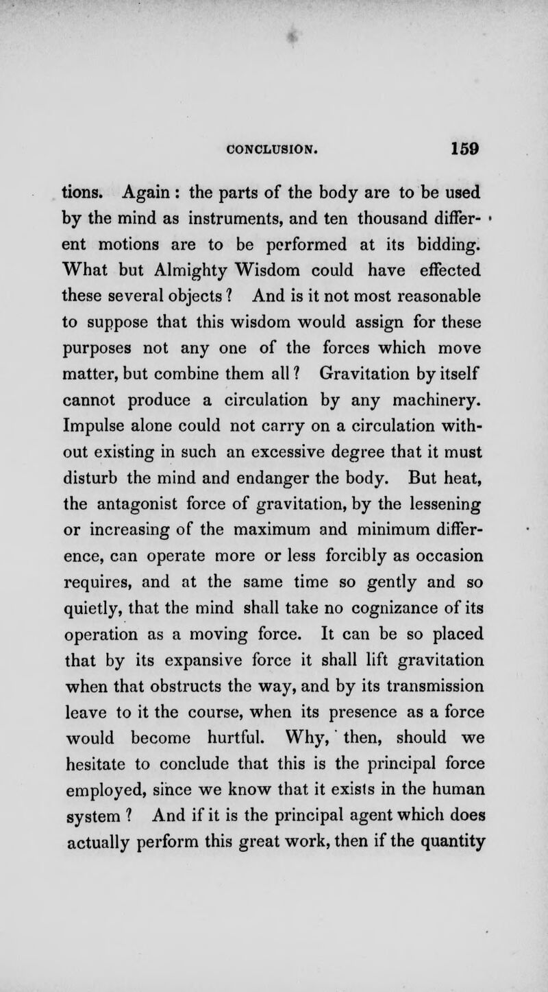 tions. Again : the parts of the body are to be used by the mind as instruments, and ten thousand differ- ■ ent motions are to be performed at its bidding. What but Almighty Wisdom could have effected these several objects ? And is it not most reasonable to suppose that this wisdom would assign for these purposes not any one of the forces which move matter, but combine them all ? Gravitation by itself cannot produce a circulation by any machinery. Impulse alone could not carry on a circulation with- out existing in such an excessive degree that it must disturb the mind and endanger the body. But heat, the antagonist force of gravitation, by the lessening or increasing of the maximum and minimum differ- ence, can operate more or less forcibly as occasion requires, and at the same time so gently and so quietly, that the mind shall take no cognizance of its operation as a moving force. It can be so placed that by its expansive force it shall lift gravitation when that obstructs the way, and by its transmission leave to it the course, when its presence as a force would become hurtful. Why,' then, should we hesitate to conclude that this is the principal force employed, since we know that it exists in the human system 1 And if it is the principal agent which does actually perform this great work, then if the quantity