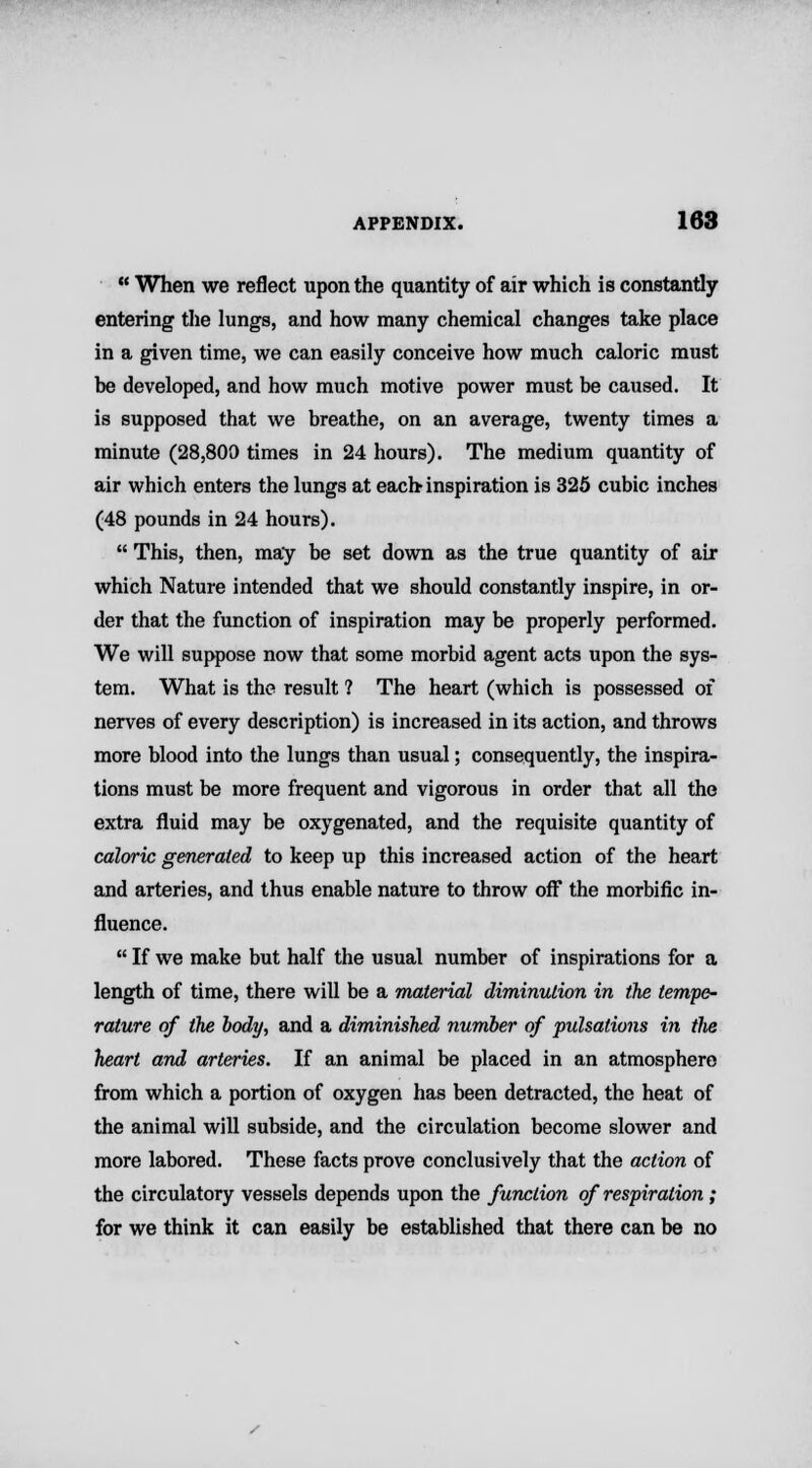 u When we reflect upon the quantity of air which is constantly entering the lungs, and how many chemical changes take place in a given time, we can easily conceive how much caloric must be developed, and how much motive power must be caused. It is supposed that we breathe, on an average, twenty times a minute (28,800 times in 24 hours). The medium quantity of air which enters the lungs at each inspiration is 325 cubic inches (48 pounds in 24 hours).  This, then, may be set down as the true quantity of air which Nature intended that we should constantly inspire, in or- der that the function of inspiration may be properly performed. We will suppose now that some morbid agent acts upon the sys- tem. What is the result ? The heart (which is possessed of nerves of every description) is increased in its action, and throws more blood into the lungs than usual; consequently, the inspira- tions must be more frequent and vigorous in order that all the extra fluid may be oxygenated, and the requisite quantity of caloric generated to keep up this increased action of the heart and arteries, and thus enable nature to throw off the morbific in- fluence.  If we make but half the usual number of inspirations for a length of time, there will be a material diminution in the tempe- rature of the body, and a diminished number of pulsations in the heart and arteries. If an animal be placed in an atmosphere from which a portion of oxygen has been detracted, the heat of the animal will subside, and the circulation become slower and more labored. These facts prove conclusively that the action of the circulatory vessels depends upon the function of respiration; for we think it can easily be established that there can be no