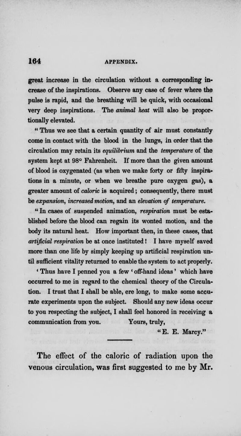 great increase in the circulation without a corresponding in- crease of the inspirations. Observe any case of fever where the pulse is rapid, and the breathing will be quick, with occasional very deep inspirations. The animal heat will also be propor- tionally elevated.  Thus we see that a certain quantity of air must constantly come in contact with the blood in the lungs, in order that the circulation may retain its equilibrium and the temperature of the system kept at 98° Fahrenheit. If more than the given amount of blood is oxygenated (as when we make forty or fifty inspira- tions in a minute, or when we breathe pure oxygen gas), a greater amount of caloric is acquired; consequently, there must be expansion,, increased motion, and an elevation of temperature.  In cases of suspended animation, respiration must be esta- blished before the blood can regain its wonted motion, and the body its natural heat. How important then, in these cases, that artificial respiration be at once instituted! I have myself saved more than one life by simply keeping up artificial respiration un- til sufficient vitality returned to enable the system to act properly. ' Thus have I penned you a few ' off-hand ideas' which have occurred to me in regard to the chemical theory of the Circula- tion. I trust that I shall be able, ere long, to make some accu- rate experiments upon the subject. Should any new ideas occur to you respecting the subject, I shall feel honored in receiving a communication from you. Yours, truly, E. E. Marcy. The effect of the caloric of radiation upon the venous circulation, was first suggested to me by Mr.