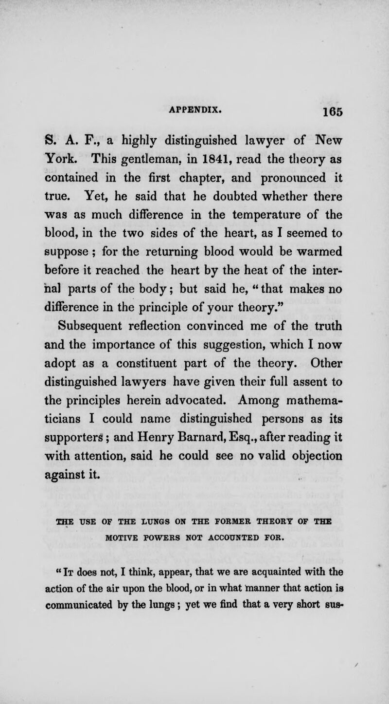 S. A. F., a highly distinguished lawyer of New York. This gentleman, in 1841, read the theory as contained in the first chapter, and pronounced it true. Yet, he said that he doubted whether there was as much difference in the temperature of the blood, in the two sides of the heart, as I seemed to suppose ; for the returning blood would be warmed before it reached the heart by the heat of the inter- nal parts of the body; but said he,  that makes no difference in the principle of your theory. Subsequent reflection convinced me of the truth and the importance of this suggestion, which I now adopt as a constituent part of the theory. Other distinguished lawyers have given their full assent to the principles herein advocated. Among mathema- ticians I could name distinguished persons as its supporters; and Henry Barnard, Esq., after reading it with attention, said he could see no valid objection against it. THE USE OF THE LUNGS ON THE FORMER THEORY OF THE MOTIVE POWERS NOT ACCOUNTED FOR.  It does not, I think, appear, that we are acquainted with the action of the air upon the blood, or in what manner that action is communicated by the lungs; yet we find that a very short sus-