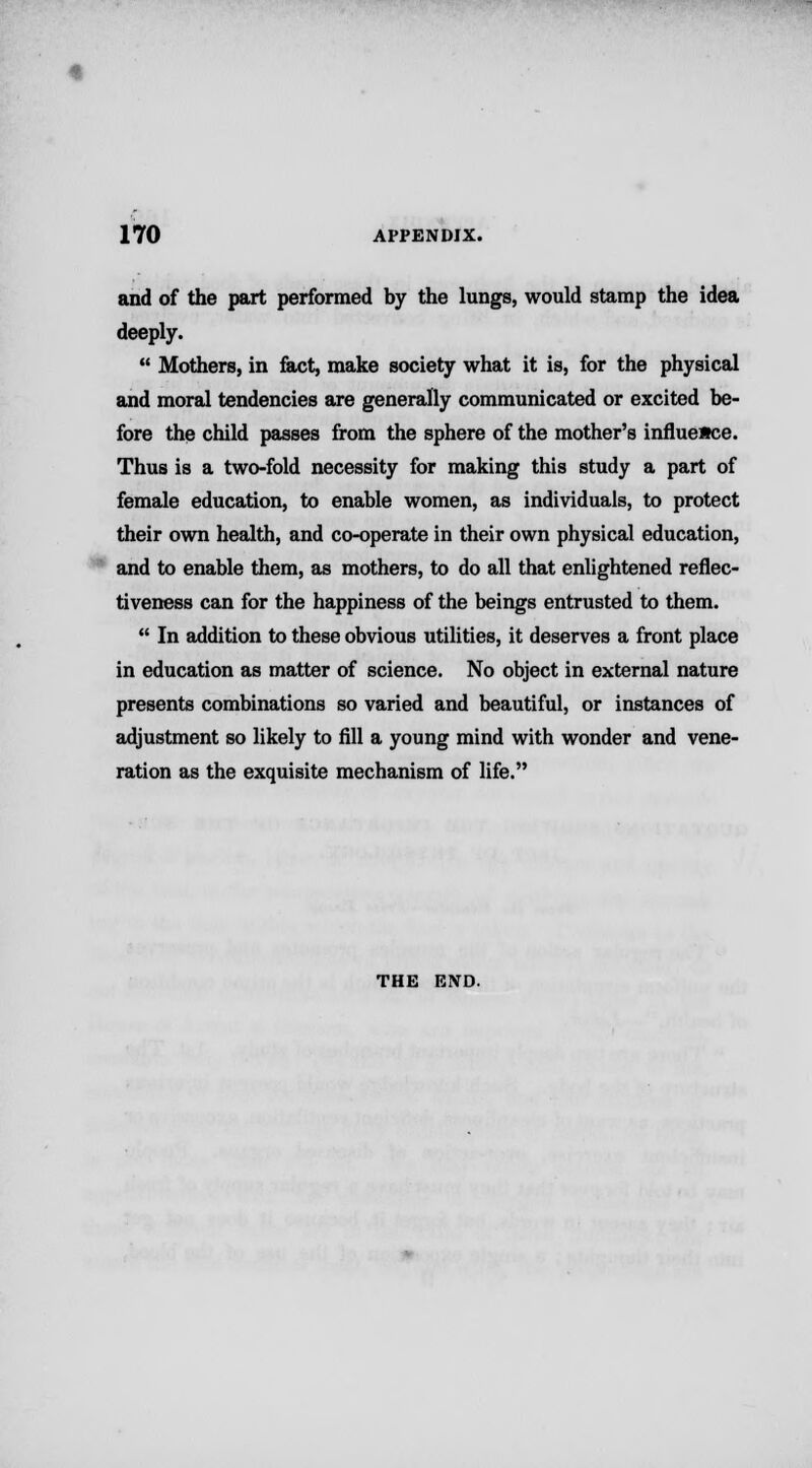 and of the part performed by the lungs, would stamp the idea deeply.  Mothers, in fact, make society what it is, for the physical and moral tendencies are generally communicated or excited be- fore the child passes from the sphere of the mother's influence. Thus is a two-fold necessity for making this study a part of female education, to enable women, as individuals, to protect their own health, and co-operate in their own physical education, and to enable them, as mothers, to do all that enlightened reflec- tiveness can for the happiness of the beings entrusted to them.  In addition to these obvious utilities, it deserves a front place in education as matter of science. No object in external nature presents combinations so varied and beautiful, or instances of adjustment so likely to fill a young mind with wonder and vene- ration as the exquisite mechanism of life. THE END.