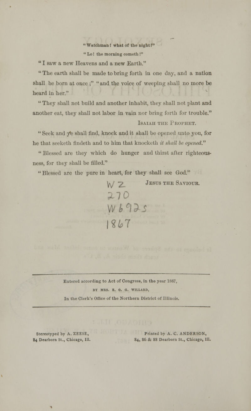  Watchman I what of tho night?  Lo! the morning cometh !  I saw a new Heavens and a new Earth. The earth shall be made to bring forth in one day, and a nation shall be born at once ; and the voice of weeping shall no more be heard in her. They shall not build and another inhabit, they shall not plant and another eat, they shall not labor in vain nor bring forth for trouble. Isaiah the Prophet.  Seek and ye shall find, knock and it shall be opened unto you, for he that seeketh findeth and to him that knocketh it shall be opened.  Blessed are they which do hunger and thirst after righteous- ness, for the}' shall be filled.  Blessed are the pure in heart, for they shall see God. VJ 2_ Jesus the Saviour. 2-70 wills Ml Entered according to Act of Congress, in the year 1867, BY MRS. B. 0. 0. WILLARD, In the Clerk's Office of the Northern District of Illinois. Stereotyped by A. ZEESE, Printed by A. C. ANDERSON, 84 Dearborn St., Chicago, 111. 84, 86 & 88 Dearborn St., Chicago, 111.