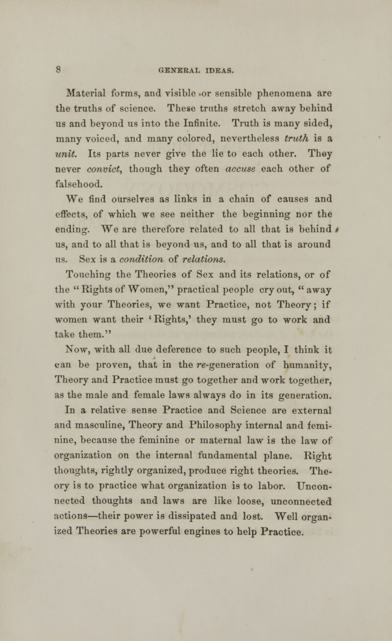 Material forms, and visible .or sensible phenomena are the truths of science. These truths stretch away behind lis and beyond us into the Infinite. Truth is many sided, many voiced, and many colored, nevertheless truth is a unit. Its parts never give the lie to each other. They never convict, though they often accuse each other of falsehood. We find ourselves as links in a chain of causes and effects, of which we see neither the beginning nor the ending. We are therefore related to all that is behind i us, and to all that is beyond us, and to all that is around us. Sex is a condition of relations. Touching the Theories of Sex and its relations, or of the  Rights of Women, practical people cry out,  away with your Theories, we want Practice, not Theory; if women want their c Rights,' they must go to work and take them. Now, with all due deference to such people, I think it can be proven, that in the re-generation of humanity, Theory and Practice must go together and work together, as the male and female laws always do in its generation. In a relative sense Practice and Science are external and masculine, Theory and Philosophy internal and femi- nine, because the feminine or maternal law is the law of organization on the internal fundamental plane. Right thoughts, rightly organized, produce right theories. The- ory is to practice what organization is to labor. Uncon- nected thoughts and laws are like loose, unconnected actions—their power is dissipated and lost. Well organ- ized Theories are powerful engines to help Practice.