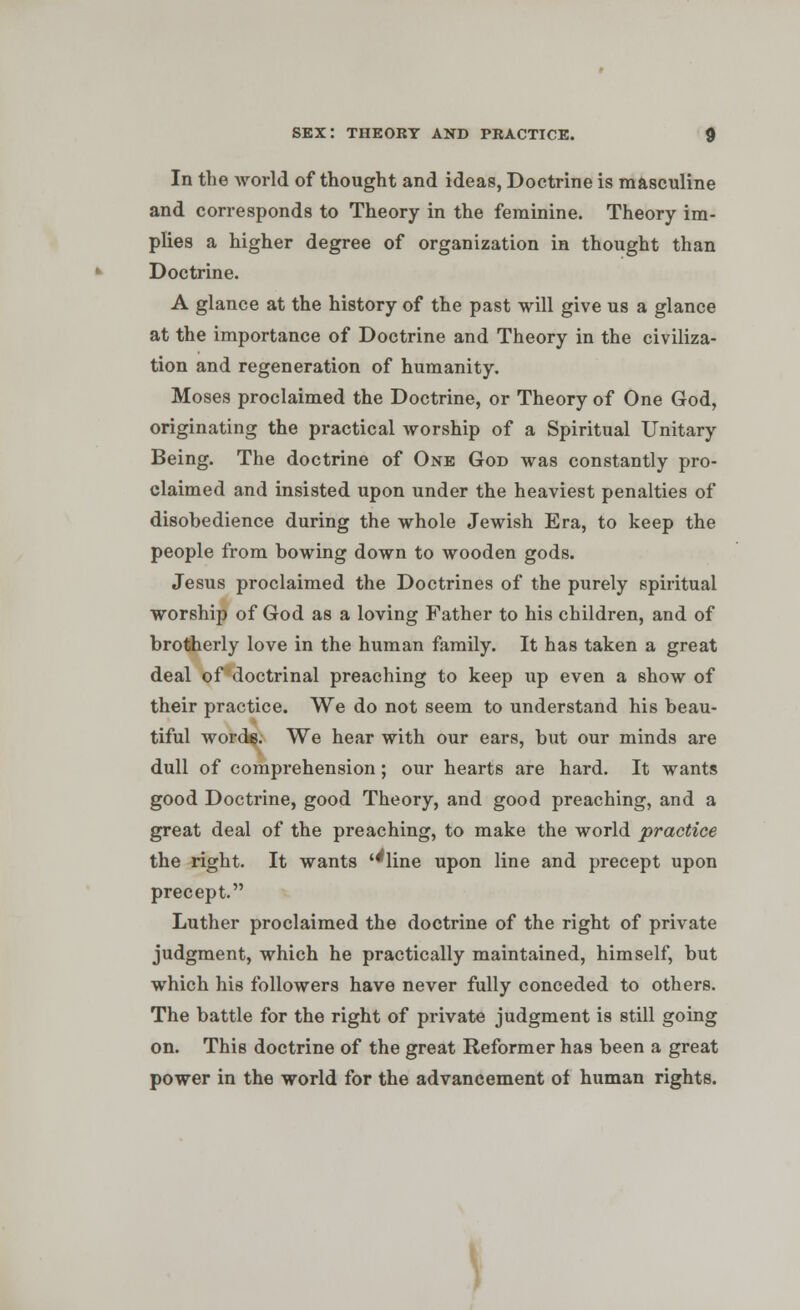 In the world of thought and ideas, Doctrine is masculine and corresponds to Theory in the feminine. Theory im- plies a higher degree of organization in thought than Doctrine. A glance at the history of the past will give us a glance at the importance of Doctrine and Theory in the civiliza- tion and regeneration of humanity. Moses proclaimed the Doctrine, or Theory of One God, originating the practical worship of a Spiritual Unitary Being. The doctrine of One God was constantly pro- claimed and insisted upon under the heaviest penalties of disobedience during the whole Jewish Era, to keep the people from bowing down to wooden gods. Jesus proclaimed the Doctrines of the purely spiritual worship of God as a loving Father to his children, and of brotherly love in the human family. It has taken a great deal of doctrinal preaching to keep up even a show of their practice. We do not seem to understand his beau- tiful word$. We hear with our ears, but our minds are dull of comprehension; our hearts are hard. It wants good Doctrine, good Theory, and good preaching, and a great deal of the preaching, to make the world practice the right. It wants ''line upon line and precept upon precept. Luther proclaimed the doctrine of the right of private judgment, which he practically maintained, himself, but which his followers have never fully conceded to others. The battle for the right of private judgment is still going on. This doctrine of the great Reformer has been a great power in the world for the advancement of human rights.