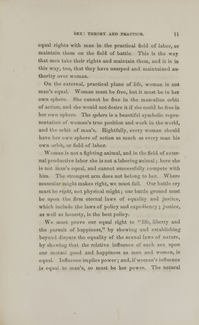 equal rights with man in the practical field of labor, or maintain them on the field of battle. This is the way that men take their rights and maintain them, and it is in this way, too, that they have usurped and maintained au- thority over woman. On the external, practical plane of life, woman is not man's equal. Woman must be free, but it must be in her own sphere. She cannot be free in the masculine orbit of action, and she would not desire it if she could be free in her own sphere The sphere is a beautiful symbolic repre- sentation of woman's true position and work in the world, and the orbit of man's. Rightfully, every woman should have her own sphere of action as much as every man his own orbit, or field-of labor. Woman is not a fighting animal, and in the field of exter- nal productive labor she is not a laboring animal; here she is not man's equal, and cannot successfully compete with him. The strongest arm does not belong to her. Where muscular might makes right, we must fail. Our battle cry must be right, not physical might; our battle ground must be upon the firm eternal laws of equality and justice, which include the laws of policy and expediency ; justice, as well as honesty, is the best policy. We must prove our equal right to  life, liberty and the pursuit of happiness, by showing and establishing beyond dispute the equality of the sexual laws of nature, by showing that the relative influence of each sex upon our mutual good and happiness as men and women, is equal. Influence implies power ;• and, if woman's influence is equal to man's, so must be her power. The natural