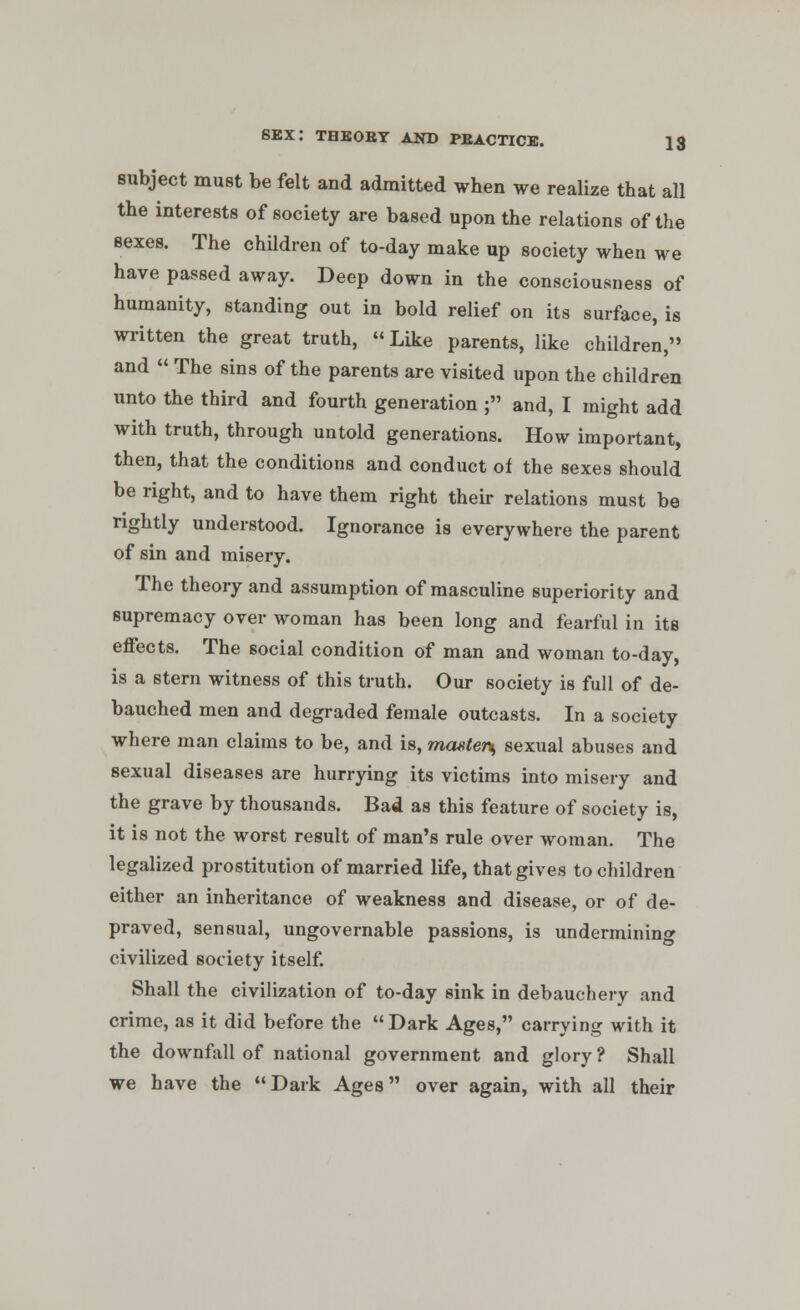 subject must be felt and admitted wben we realize that all the interests of society are based upon the relations of the sexes. The children of to-day make up society when we have passed away. Deep down in the consciousness of humanity, standing out in bold relief on its surface, is written the great truth, Like parents, like children, and  The sins of the parents are visited upon the children unto the third and fourth generation ; and, I might add with truth, through untold generations. How important, then, that the conditions and conduct of the sexes should be right, and to have them right their relations must be rightly understood. Ignorance is everywhere the parent of sin and misery. The theory and assumption of masculine superiority and supremacy over woman has been long and fearful in its effects. The social condition of man and woman to-day, is a stern witness of this truth. Our society is full of de- bauched men and degraded female outcasts. In a society where man claims to be, and is, ma»ter\ sexual abuses and sexual diseases are hurrying its victims into misery and the grave by thousands. Bad as this feature of society is, it is not the worst result of man's rule over woman. The legalized prostitution of married life, that gives to children either an inheritance of weakness and disease, or of de- praved, sensual, ungovernable passions, is undermining civilized society itself. Shall the civilization of to-day sink in debauchery and crime, as it did before the Dark Ages, carrying with it the downfall of national government and glory ? Shall we have the Dark Ages over again, with all their