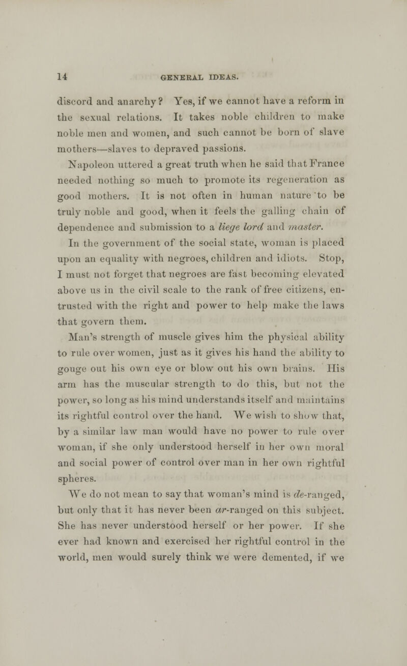 discord and anarchy? Yes, if we cannot have a reform in the sexual relations. It takes noble children to make noble men and women, and such cannot be born of slave mothers—-slaves to depraved passions. Napoleon uttered a great truth when he said that France needed nothing so much to promote its regeneration as good mothers. It is not often in human nature to be truly noble and good, when it feels the galling chain of dependence and submission to a liege lord and master. In th government of the social state, woman is placed upon an equality with negroes, children and idiots. Stop, I must not tdrget that negroes are fast becoming elevated above us in the civil scale to the rank of free citizens, en- trusted with the right and power to help make the laws that govern them. Man's strength of muscle gives him the physical ability to rule over women, just as it gives his hand the ability to gouge out his own eye or blow out his own brains. His arm has the muscular strength to do this, but not the power, 80 long as his mind understands itself and maintains its rightful control over the hand. We wish to show that, by a similar law man would have no power to rule over woman, if she only understood herself in her own moral and social power of control over man in her own rightful spheres. We do not mean to say that woman's mind is die-ranged, but only that it has never been «r-ranged on this subject. She has never understood herself or her power. If she ever had known and exercised her rightful control in the world, men would surely think we were demented, if we