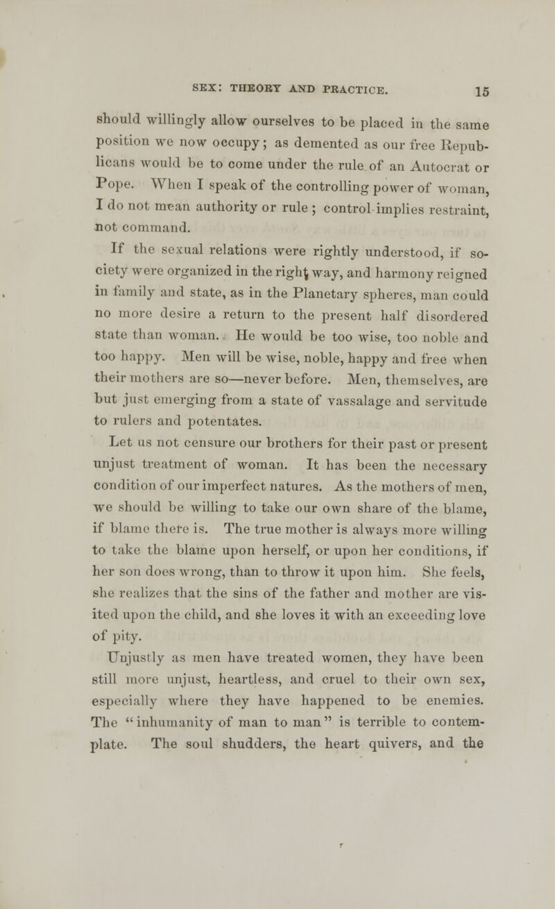 should willingly allow ourselves to be placed in the same position we now occupy; as demented as our free Repub- licans would be to come under the rule of an Autocrat or Pope. When I speak of the controlling power of woman, I do not mean authority or rule ; control implies restraint, not command. If the sexual relations were rightly understood, if so- ciety were organized in the righ\ way, and harmony reigned in family and state, as in the Planetary spheres, man could no more desire a return to the present half disordered state than woman., He would be too wise, too noble and too happy. Men will be wise, noble, happy and free when their mothers are so—never before. Men, themselves, are but just emerging from a state of vassalage and servitude to rulers and potentates. Let us not censure our brothers for their past or present unjust treatment of woman. It has been the necessary condition of our imperfect natures. As the mothers of men, we should be willing to take our own share of the blame, if blame there is. The true mother is always more willing to take the blame upon herself, or upon her conditions, if her son does wrong, than to throw it upon him. She feels, she realizes that the sins of the father and mother are vis- ited upon the child, and she loves it with an exceeding love of pity. Unjustly as men have treated women, they have been still more unjust, heartless, and cruel to their own sex, especially where they have happened to be enemies. The inhumanity of man to man is terrible to contem- plate. The soul shudders, the heart quivers, and the