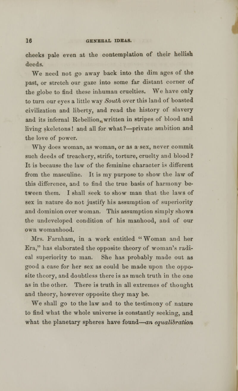 cheeks pale even at the contemplation of their hellish deeds. We need not go away back into the dim ages of the past, or stretch our gaze into some far distant corner of the globe to find these inhuman cruelties. We have only to turn our eyes a little way South over this land of boasted civilization and liberty, and read the history of slavery and its infernal Rebellion^ written in stripes of blood and living skeletons! and all for what?—private ambition and the love of power. Why does woman, as woman, or as a sex, never commit such deeds of treachery, strife, torture, cruelty and blood? It is because the law of the feminine character is different from the masculine. It is my purpose to show the law of this difference, and to find the true basis of harmony be- tween them. I shall seek to show man that the laws of sex in nature do not justify his assumption of superiority and dominion over woman. This assumption simply shows the undeveloped condition of his manhood, and of our own womanhood. Mrs. Farnham, in a work entitled Woman and her Era, has elaborated the opposite theory of woman's radi- cal superiority to man. She has probably made out as good a case for her sex as could be made upon the oppo- site theory, and doubtless there is as much truth in the one as in the other. There is truth in all extremes of thought and theory, however opposite they may be. We shall go to the law and to the testimony of nature to find what the whole universe is constantly seeking, and what the planetary spheres have found—an equalisation