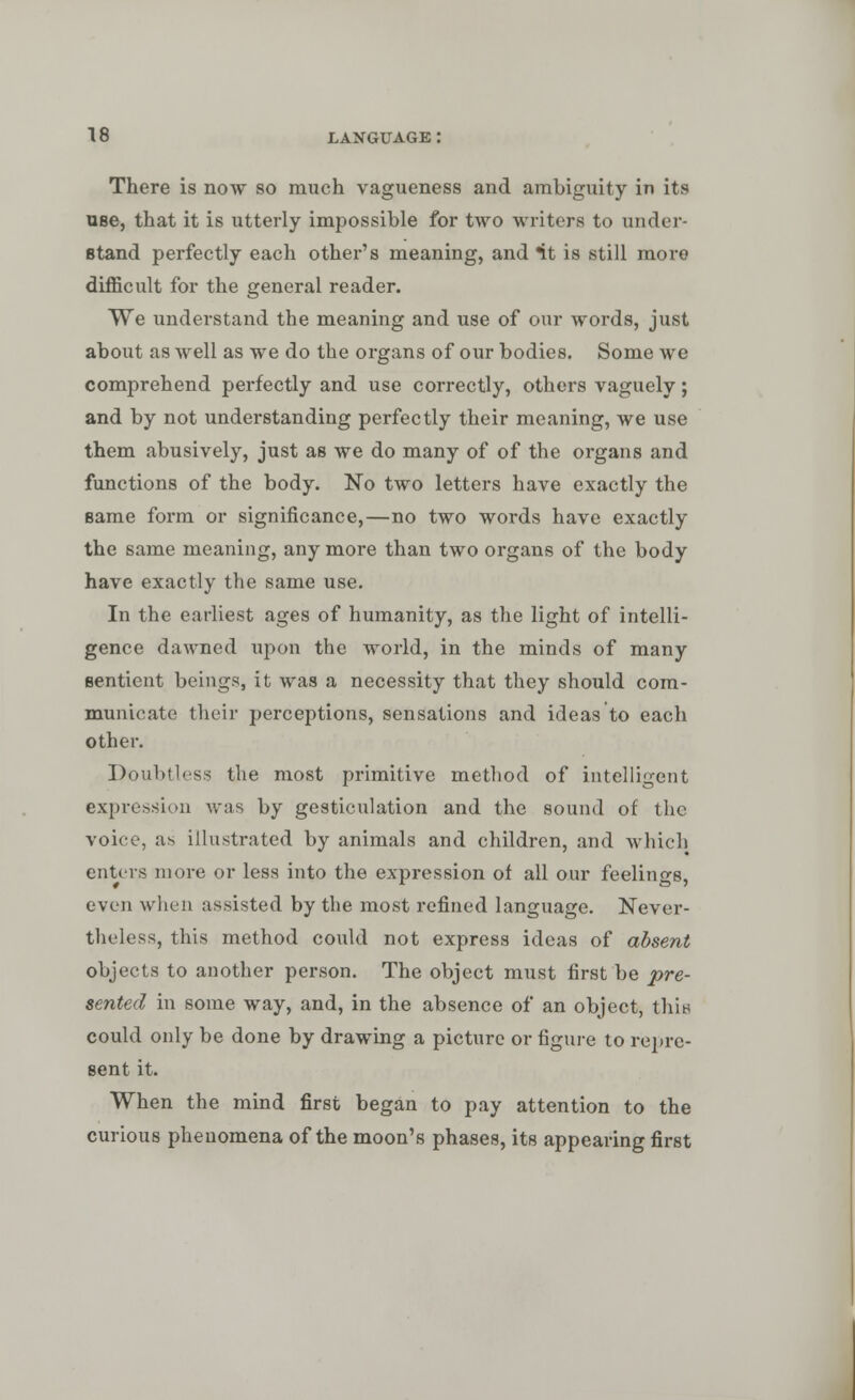 There is now so much vagueness and ambiguity in its use, that it is utterly impossible for two writers to under- stand perfectly each other's meaning, and *it is still more difficult for the general reader. We understand the meaning and use of our words, just about as well as we do the organs of our bodies. Some we comprehend perfectly and use correctly, others vaguely; and by not undei-standing perfectly their meaning, we use them abusively, just as we do many of of the organs and functions of the body. No two letters have exactly the same form or significance,—no two words have exactly the same meaning, anymore than two organs of the body have exactly the same use. In the earliest ages of humanity, as the light of intelli- gence dawned upon the world, in the minds of many sentient beings, it was a necessity that they should com- municate their perceptions, sensations and ideas to each other. Doubtless the most primitive method of intelligent expression was by gesticulation and the sound of the voice, as illustrated by animals and children, and which enters more or less into the expression of all our feelings, even when assisted by the most refined language. Never- theless, this method could not express ideas of absent objects to another person. The object must first be pre- sented in some way, and, in the absence of an object, thin could only be done by drawing a picture or figure to repre- sent it. When the mind first began to pay attention to the curious phenomena of the moon's phases, its appearing first