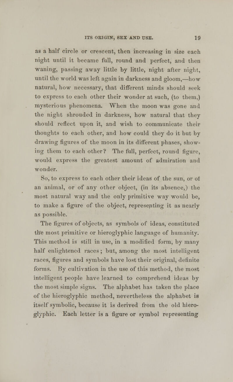 as a half circle or crescent, then increasing in size each night until it became full, round and perfect, and then waning, passing away little by little, night after night, until the world was left again in darkness and gloom,—how natural, how necessary, that different minds should seek to express to each other their wonder at such, (to them,) mysterious phenomena. When the moon was gone and the night shrouded in darkness, how natural that they should reflect upon it, and wish to communicate their thoughts to each other, and how could they do it but by drawing figures of the moon in its different phases, show- ing them to each other? The full, perfect, round figure, would express the greatest amount of admiration and wonder. So, to exjiress to each other their ideas of the sun, or of an animal, or of any other object, (in its absence,) the most natural way and the only primitive way would be, to make a figure of the object, representing it as nearly as possible. The figures of objects, as symbols of ideas, constituted the most primitive or hieroglyphic language of humanity. This method is still in use, in a modified form, by many half enlightened races; but, among the most intelligent races, figures and symbols have lost their original, definite forms. By cultivation in the use of this method, the most intelligent people have learned to comprehend ideas by the most simple signs. The alphabet has taken the place of the hieroglyphic method, nevertheless the alphabet is itself symbolic, because it is derived from the old hiero- glyphic. Each letter is a figure or symbol representing