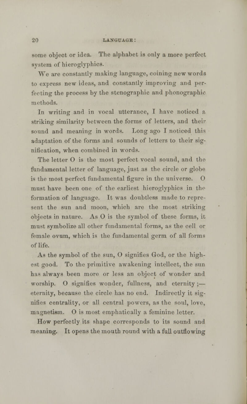 some object or idea. The alphabet is only a more perfect system of hieroglyphics. We are constantly making language, coining new words to express new ideas, and constantly improving and per- fecting the process by the stenographic and phonographic methods. In writing and in vocal utterance, I have noticed a striking similarity between the forms' of letters, and their sound and meaning in words. Long ago I noticed this adaptation of the forms and sounds of letters to their sig- nification, when combined in words. The letter O is the most perfect vocal sound, and the fundamental letter of language, just as the circle or globe is the most perfect fundamental figure in the universe. O must have been one of the earliest hieroglyphics in tho formation of language. It was doubtless made to repre- sent the sun and moon, which are the most striking objects in nature. As O is the symbol of these forms, it must symbolize all other fundamental forms, as the cell or female ovum, which is the fundamental germ of all forms of life. As the symbol of the sun, O signifies God, or the high- est good. To the primitive awakening intellect, the sun has always been more or less an object of wonder and worship. O signifies wonder, fullness, and eternity ;— eternity, because the circle has no end. Indirectly it sig- nifies centrality, or all central powers, as the soul, love, magnetism. O is most emphatically a feminine letter. How perfectly its shape corresponds to its sound and meaning. It opens the mouth round with a full outflowing