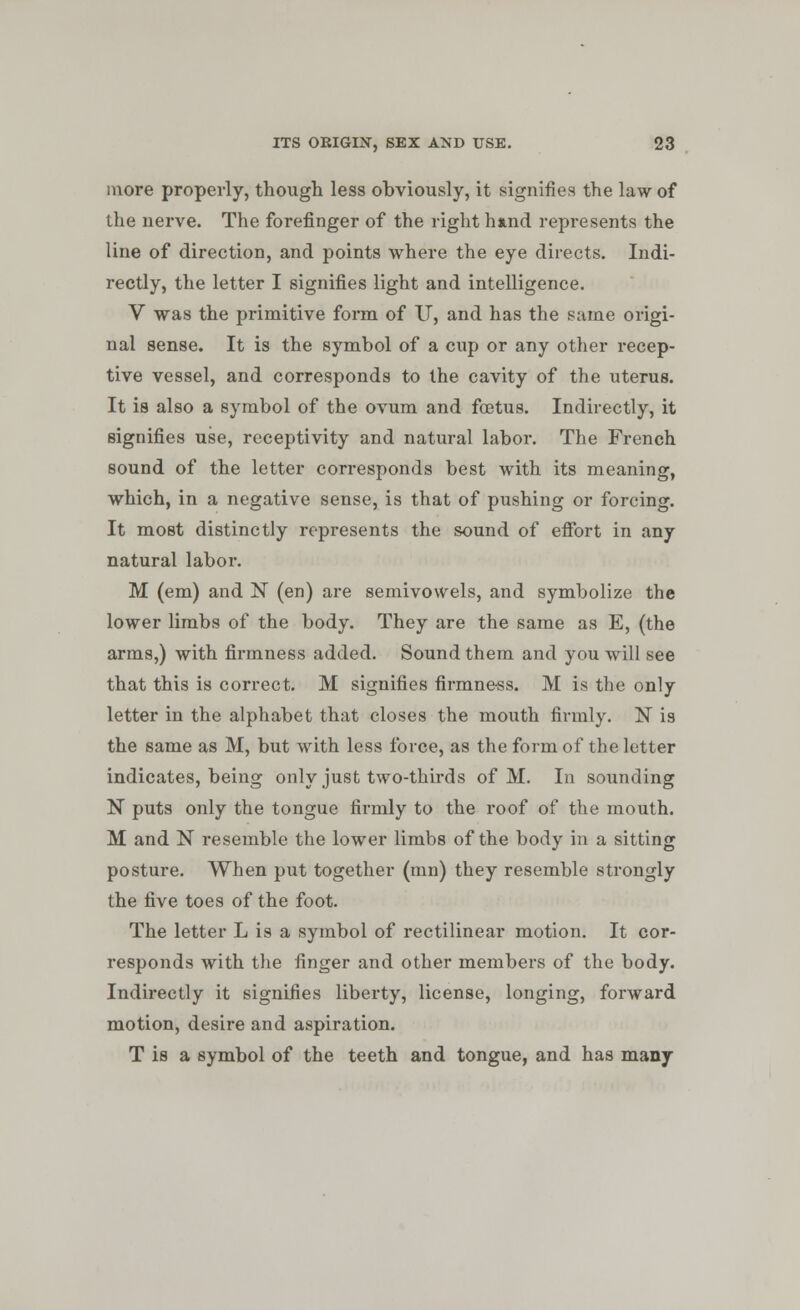 more properly, though less obviously, it signifies the law of the nerve. The forefinger of the right hand represents the line of direction, and points where the eye directs. Indi- rectly, the letter I signifies light and intelligence. V was the primitive form of IT, and has the same origi- nal sense. It is the symbol of a cup or any other recep- tive vessel, and corresponds to the cavity of the uterus. It is also a symbol of the ovum and foetus. Indirectly, it signifies use, receptivity and natural labor. The French sound of the letter corresponds best with its meaning, which, in a negative sense, is that of pushing or forcing. It most distinctly represents the sound of effort in any natural labor. M (em) and N (en) are semivowels, and symbolize the lower limbs of the body. They are the same as E, (the arms,) with firmness added. Sound them and you will see that this is correct. M signifies firmness. M is the only letter in the alphabet that closes the mouth firmly. N is the same as M, but with less force, as the form of the letter indicates, being only just two-thirds of M. In sounding N puts only the tongue firmly to the roof of the mouth. M and N resemble the lower limbs of the body in a sitting posture. When put together (mn) they resemble strongly the five toes of the foot. The letter L is a symbol of rectilinear motion. It cor- responds with the finger and other members of the body. Indirectly it signifies liberty, license, longing, forward motion, desire and aspiration. T is a symbol of the teeth and tongue, and has many