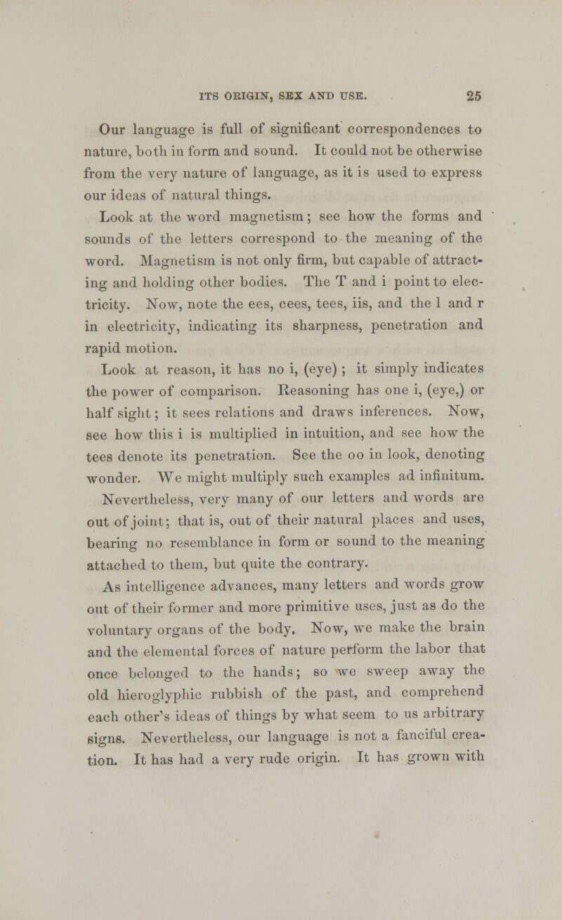 Our language is full of significant correspondences to nature, both in form and sound. It could not be otherwise from the very nature of language, as it is used to express our ideas of natural things. Look at the word magnetism; see how the forms and sounds of the letters correspond to the meaning of the word. Magnetism is not only firm, but capable of attract- ing and holding other bodies. The T and i point to elec- tricity. Now, note the ees, cees, tees, iis, and the 1 and r in electricity, indicating its sharpness, penetration and rapid motion. Look at reason, it has no i, (eye) ; it simply indicates the power of comparison. Reasoning has one i, (eye,) or half sight; it sees relations and draws inferences. Now, see how this i is multiplied in intuition, and see how the tees denote its penetration. See the oo in look, denoting wonder. We might multiply such examples ad infinitum. Nevertheless, very many of our letters and words are out of joint; that is, out of their natural places and uses, bearing no resemblance in form or sound to the meaning attached to them, but quite the contrary. As intelligence advances, many letters and words grow out of their former and more primitive uses, just as do the voluntary organs of the body. Now, we make the brain and the elemental forces of nature perform the labor that once belonged to the hands; so we sweep away the old hieroglyphic rubbish of the past, and comprehend each other's ideas of things by what seem to us arbitrary signs. Nevertheless, our language is not a fanciful crea- tion. It has had a very rude origin. It has grown with