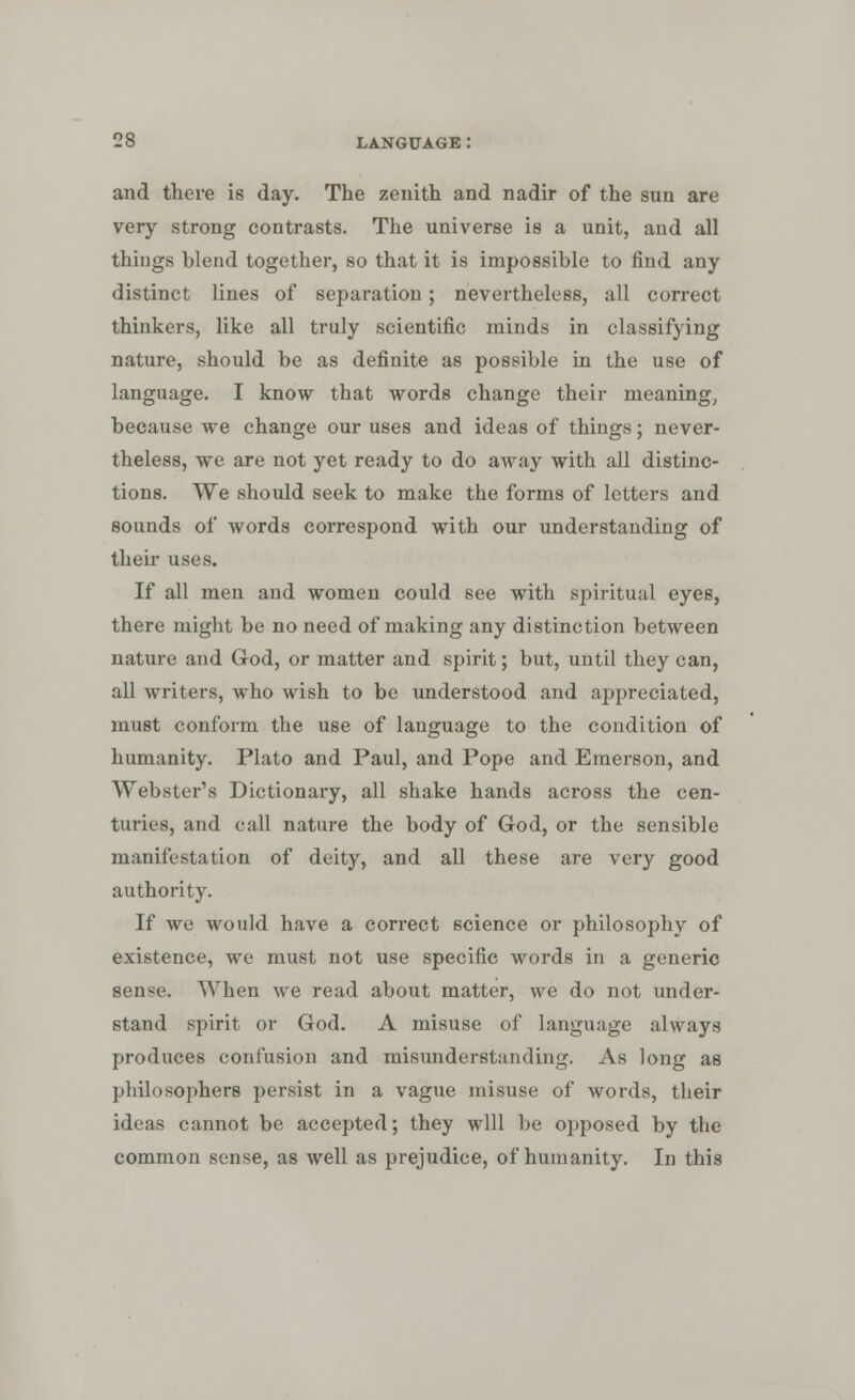and there is day. The zenith and nadir of the sun are very strong contrasts. The universe is a unit, and all things blend together, so that it is impossible to find any distinct lines of separation; nevertheless, all correct thinkers, like all truly scientific minds in classifying nature, should be as definite as possible in the use of language. I know that words change their meaning, because we change our uses and ideas of things; never- theless, we are not yet ready to do away with all distinc- tions. We should seek to make the forms of letters and sounds of words correspond with our understanding of their uses. If all men and women could see with spiritual eyes, there might be no need of making any distinction between nature and God, or matter and spirit; but, until they can, all writers, who wish to be understood and appreciated, must conform the use of language to the condition of humanity. Plato and Paul, and Pope and Emerson, and Webster's Dictionary, all shake hands across the cen- turies, and call nature the body of God, or the sensible manifestation of deity, and all these are very good authority. If we would have a correct science or philosophy of existence, we must not use specific words in a generic sense. When we read about matter, we do not under- stand spirit or God. A misuse of language always produces confusion and misunderstanding. As long as philosophers persist in a vague misuse of words, their ideas cannot be accepted; they will be opposed by the common sense, as well as prejudice, of humanity. In this