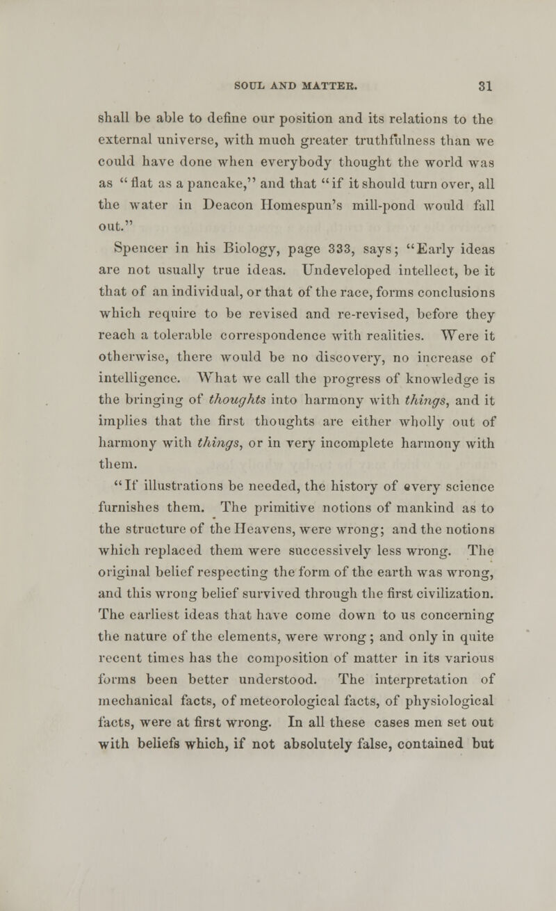 shall be able to define our position and its relations to the external universe, with muoh greater truthfulness than we could have done when everybody thought the world was as  flat as a pancake, and that if it should turn over, all the water in Deacon Homespun's mill-pond would fall out. Spencer in his Biology, page 333, says; Early ideas are not usually true ideas. Undeveloped intellect, be it that of an individual, or that of the race, forms conclusions which require to be revised and re-revised, before they reach a tolerable correspondence with realities. Were it otherwise, there would be no discovery, no increase of intelligence. What we call the progress of knowledge is the bringing of thoughts into harmony with things, and it implies that the first thoughts are either wholly out of harmony with things, or in very incomplete harmony with them. If illustrations be needed, the history of every science furnishes them. The primitive notions of mankind as to the structure of the Heavens, were wrong; and the notions which replaced them were successively less wrong. The original belief respecting the form of the earth was wrong, and this wrong belief survived through the first civilization. The earliest ideas that have come down to us concerning the nature of the elements, were wrong; and only in quite recent times has the composition of matter in its various forms been better understood. The interpretation of mechanical facts, of meteorological facts, of physiological facts, were at first wrong. In all these cases men set out with beliefs which, if not absolutely false, contained but