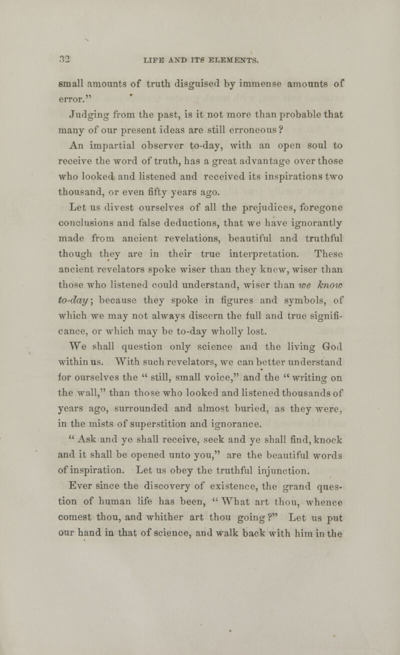 small amounts of truth disguised by immense amounts of error. Judging from the past, is it not more than probable that many of our present ideas are still erroneous ? An impartial observer to-day, with an open soul to receive the word of truth, has a great advantage over those who looked and listened and received its inspirations two thousand, or even fifty years ago. Let us divest ourselves of all the prejudices, foregone conclusions and false deductions, that we have ignorantly made from ancient revelations, beautiful and truthful though they are in their true interpretation. These ancient revelators spoke wiser than they knew, wiser than those who listened could understand, wiser than we know to-day, because they spoke in figures and symbols, of which we may not always discern the full and true signifi- cance, or which may be to-day wholly lost. We shall question only science and the living God within us. With such revelators, we can better understand for ourselves the  still, small voice, and the  writing on the wall, than those who looked and listened thousands of years ago, surrounded and almost buried, as they were, in the mists of superstition and ignorance.  Ask and ye shall receive, seek and ye shall find, knock and it shall be opened unto you, are the beautiful words of inspiration. Let us obey the truthful injunction. Ever since the discovery of existence, the grand ques- tion of human life has been,  What art thou, whence comest thou, and whither art thou going ? Let us put our hand in that of science, and walk back with him in the