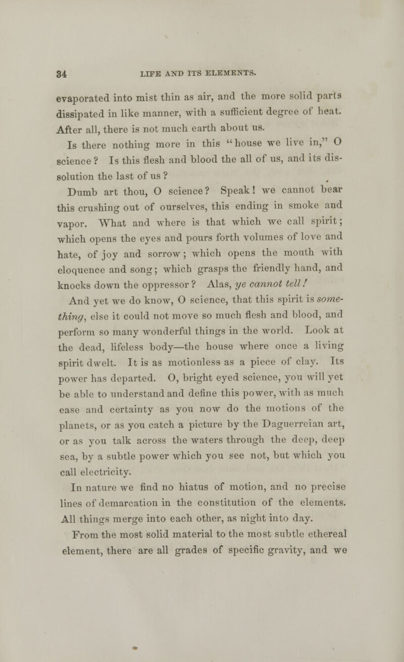 evaporated into mist thin as air, and the more solid parts dissipated in like manner, with a sufficient degree of heat. After all, there is not much earth about us. Is there nothing more in this house we live in, O science ? Is this flesh and blood the all of us, and its dis- solution the last of us ? Dumb art thou, O science? Speak! we cannot bear this crushing out of ourselves, this ending in smoke and vapor. What and Avhere is that which we call spirit; which opens the eyes and pours forth volumes of love and hate, of joy and sorrow ; which opens the mouth with eloquence and song; which grasps the friendly hand, and knocks down the oppressor ? Alas, ye cannot tell! And yet we do know, O science, that this spirit is some- thing, else it could not move so much flesh and blood, and perform so many wonderful things in the world. Look at the dead, lifeless body—the house where once a living spirit dwelt. It is as motionless as a piece of clay. Its power has departed. O, bright eyed science, you will yet be able to understand and define this power, with as much ease and certainty as you now do the motions of the planets, or as you catch a picture by the Daguerreian art, or as you talk across the waters through the deep, deep sea, by a subtle power which you see not, but which you call electricity. In nature we find no hiatus of motion, and no precise lines of demarcation in the constitution of the elements. All things merge into each other, as night into day. From the most solid material to the most subtle ethereal element, there are all grades of specific gravity, and we