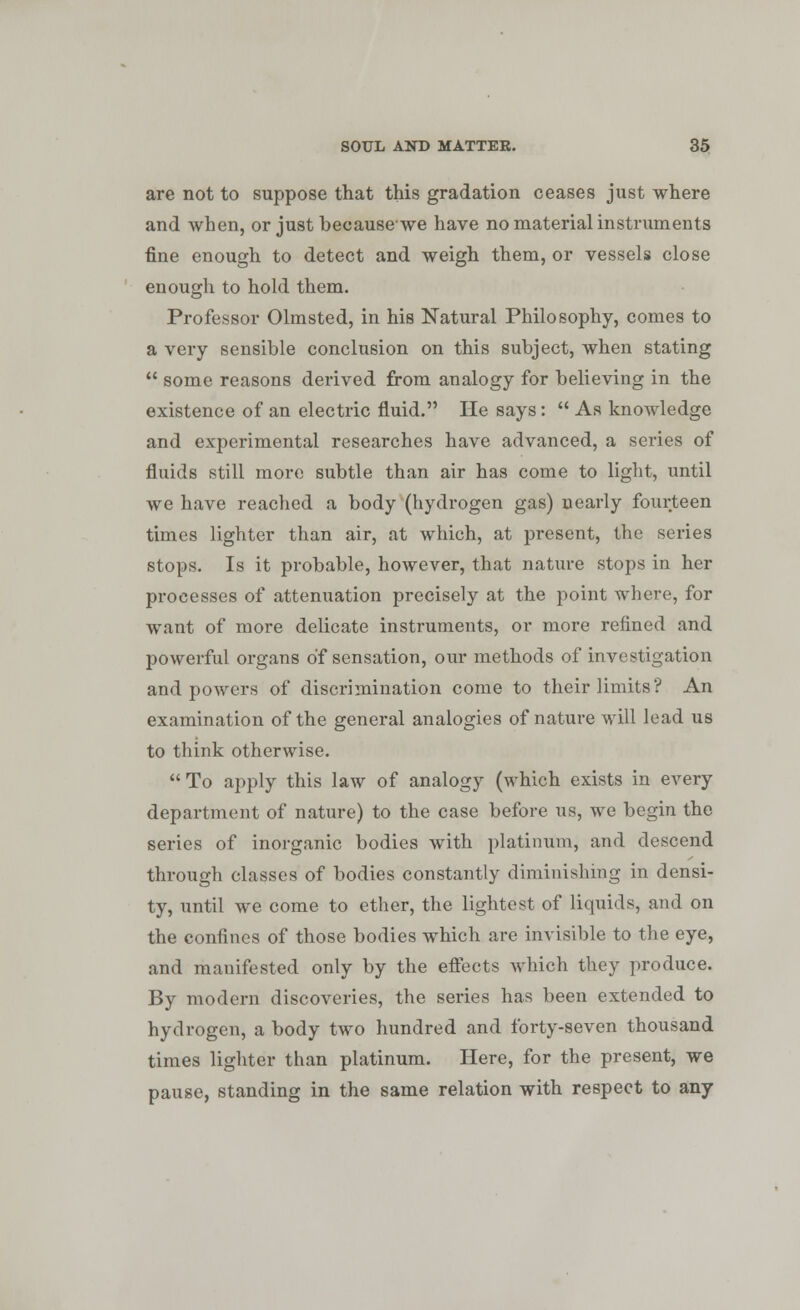 are not to suppose that this gradation ceases just where and when, or just becausewe have no material instruments fine enough to detect and weigh them, or vessels close enough to hold them. Professor Olmsted, in his Natural Philosophy, comes to a very sensible conclusion on this subject, when stating  some reasons derived from analogy for believing in the existence of an electric fluid. He says:  As knowledge and experimental researches have advanced, a series of fluids still more subtle than air has come to light, until we have reached a body (hydrogen gas) nearly fourteen times lighter than air, at which, at present, the series stops. Is it probable, however, that nature stops in her processes of attenuation precisely at the point where, for want of more delicate instruments, or more refined and powerful organs of sensation, our methods of investigation and powers of discrimination come to their limits? An examination of the general analogies of nature will lead us to think otherwise. To apply this law of analogy (which exists in every department of nature) to the case before us, we begin the series of inorganic bodies with platinum, and descend through classes of bodies constantly diminishing in densi- ty, until we come to ether, the lightest of liquids, and on the confines of those bodies which are invisible to the eye, and manifested only by the effects which they produce. By modern discoveries, the series has been extended to hydrogen, a body two hundred and forty-seven thousand times lighter than platinum. Here, for the present, we pause, standing in the same relation with respect to any