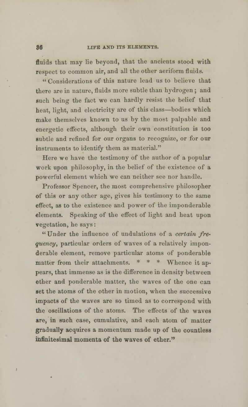 fluids that may lie beyond, that the ancients stood with respect to common air, and all the other aeriform fluids.  Considerations of this nature lead us to believe that there are in nature, fluids more subtle than hydrogen ; and such being the fact we can hardly resist the belief that heat, light, and electricity are of this class—bodies which make themselves known to us by the most palpable and energetic effects, although their own constitution is too subtle and refined for our organs to recognize, or for our instruments to identify them as material. Here we have the testimony of the author of a popular work upon philosophy, in the belief of the existence of a powerful element which we can neither see nor handle. Professor Spencer, the most comprehensive philosopher of this or any other age, gives his testimony to the same effect, as to the existence and power of Ihe imponderable elements. Speaking of the effect of light and heat upon vegetation, he says: Under the influence of undulations of a certain, fre- quency, particular orders of waves of a relatively impon- derable element, remove particular atoms of ponderable matter from their attachments. * * * Whence it ap- pears, that immense as is the difference in density between ether and ponderable matter, the waves of the one can set the atoms of the other in motion, when the successive impacts of the waves are so timed as to correspond with the oscillations of the atoms. The effects of the waves are, in such case, cumulative, and each atom of matter gradually acquires a momentum made up of the countless infinitesimal momenta of the waves of ether.