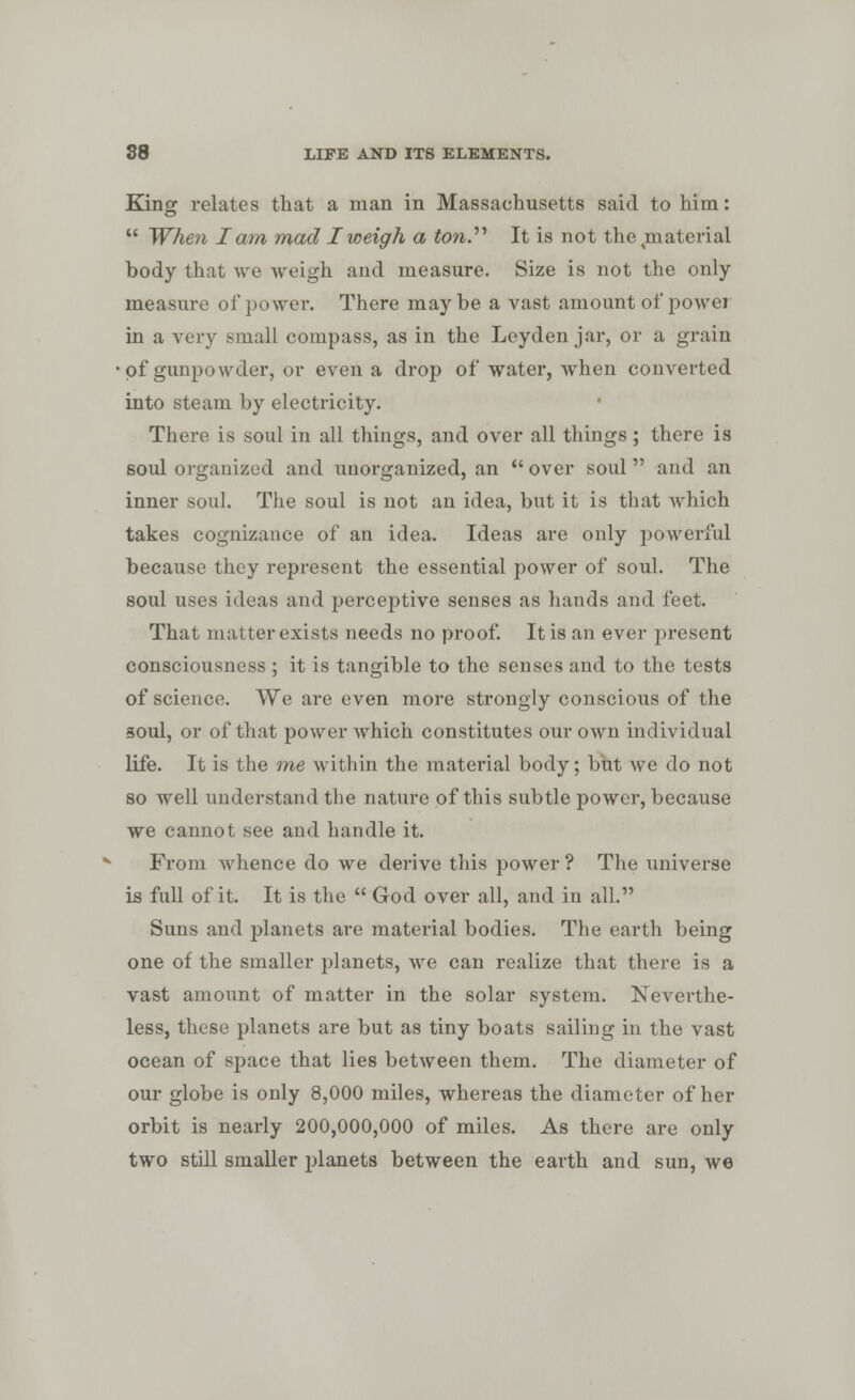 King relates that a man in Massachusetts said to him:  When I am mad I weigh a ton. It is not the material body that we weigh and measure. Size is not the only measure of power. There maybe a vast amount of power in a very small compass, as in the Leyden jar, or a grain of gunpowder, or even a drop of water, when converted into steam by electricity. There is soul in all things, and over all things; there is soul organized and unorganized, an  over soul  and an inner soul. The soul is not an idea, but it is that which takes cognizance of an idea. Ideas are only powerful because they represent the essential power of soul. The soul uses ideas and perceptive senses as hands and feet. That in alter exists needs no proof. It is an ever present consciousness ; it is tangible to the senses and to the tests of science. We are even more strongly conscious of the soul, or of that power which constitutes our own individual life. It is the me within the material body; but Ave do not so well understand the nature of this subtle power, because we cannot see and handle it. From whence do we derive this power ? The universe is full of it. It is the  God over all, and in all. Suns and planets are material bodies. The earth being one of the smaller planets, we can realize that there is a vast amount of matter in the solar system. Neverthe- less, these planets are but as tiny boats sailing in the vast ocean of space that lies between them. The diameter of our globe is only 8,000 miles, whereas the diameter of her orbit is nearly 200,000,000 of miles. As there are only two still smaller planets between the earth and sun, we