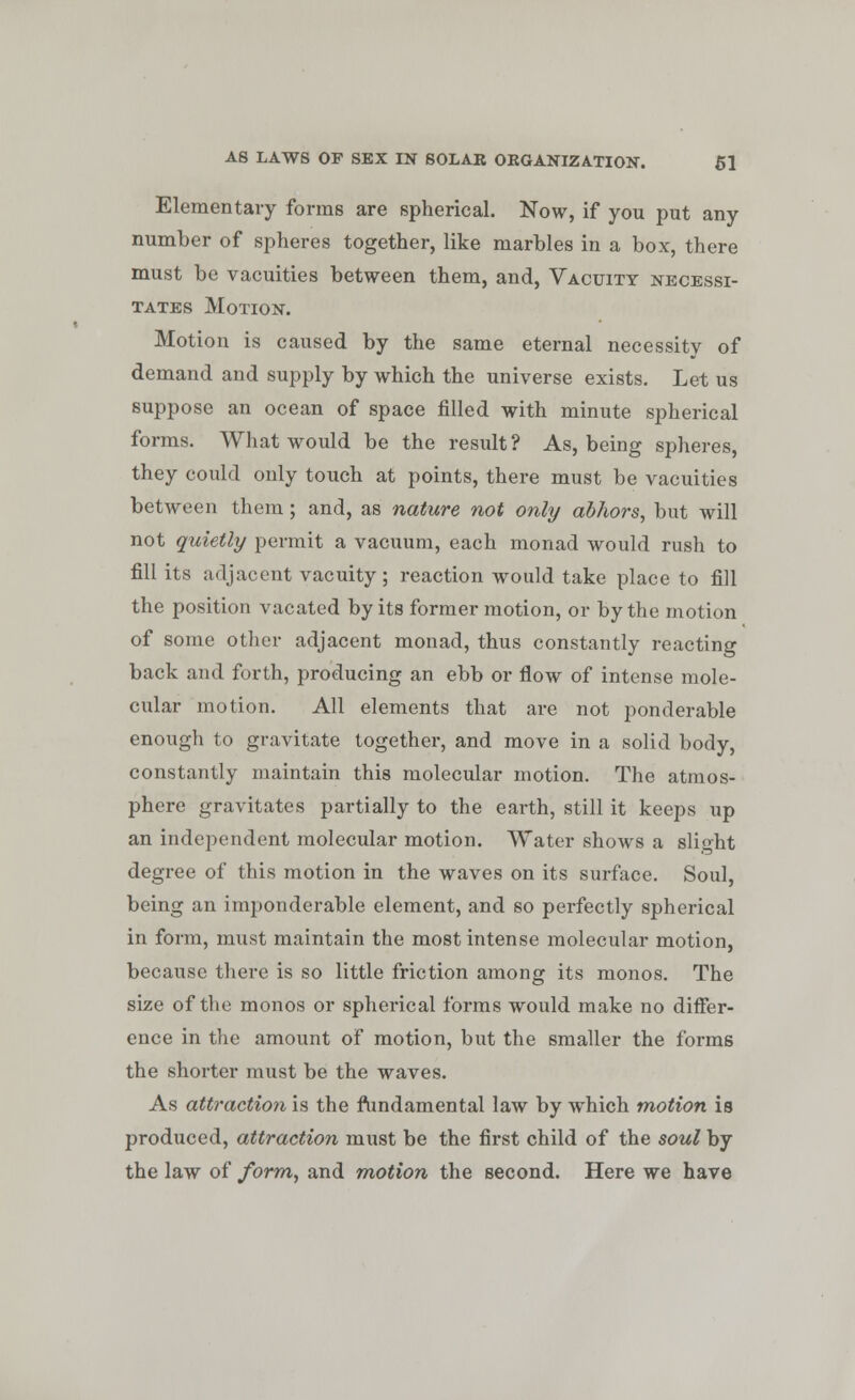 Elementary forms are spherical. Now, if you put any number of spheres together, like marbles in a box, there must be vacuities between them, and, Vacuity necessi- tates Motion. Motion is caused by the same eternal necessity of demand and supply by which the universe exists. Let us suppose an ocean of space filled with minute spherical forms. What would be the result? As, being spheres, they could only touch at points, there must be vacuities between them ; and, as nature not only abhors, but will not quietly permit a vacuum, each monad would rush to fill its adjacent vacuity ; reaction would take place to fill the position vacated by its former motion, or by the motion of some other adjacent monad, thus constantly reacting back and forth, producing an ebb or flow of intense mole- cular motion. All elements that are not ponderable enough to gravitate together, and move in a solid body, constantly maintain this molecular motion. The atmos- phere gravitates partially to the earth, still it keeps up an independent molecular motion. Water shows a slight degree of this motion in the waves on its surface. Soul, being an imponderable element, and so perfectly spherical in form, must maintain the most intense molecular motion, because there is so little friction among its monos. The size of the monos or spherical forms would make no differ- ence in the amount of motion, but the smaller the forms the shorter must be the waves. As attraction is the fundamental law by which motion is produced, attraction must be the first child of the soul by the law of form, and motion the second. Here we have