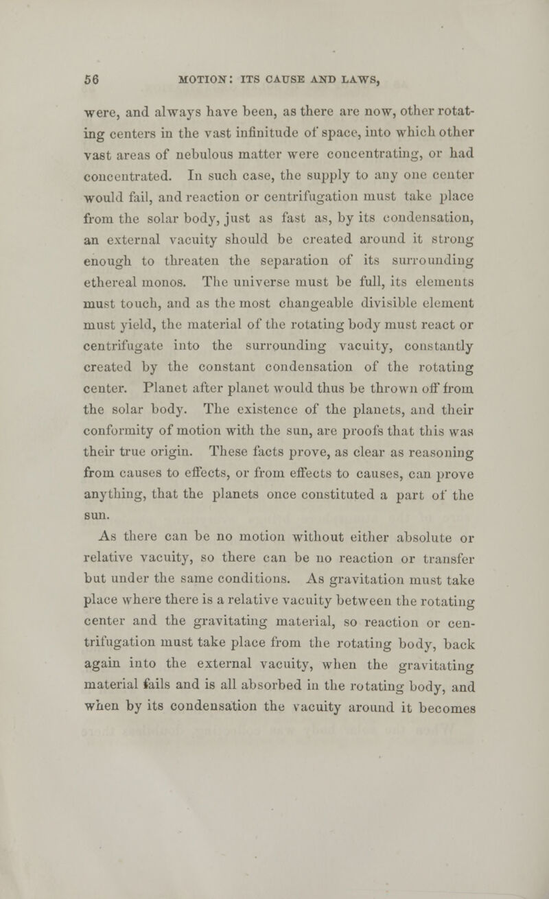 were, and always have been, as there are now, other rotat- ing centers in the vast infinitude of space, into which other vast areas of nebulous matter were concentrating, or had concentrated. In such case, the supply to any one center would fail, and reaction or centrifugation must take place from the solar body, just as fast as, by its condensation, an external vacuity should be created around it strong enough to threaten the separation of its surrounding ethereal monos. The universe must be full, its elements must touch, and as the most changeable divisible element must yield, the material of the rotating body must react or centrifugate into the surrounding vacuity, constantly created by the constant condensation of the rotating center. Planet after planet would thus be thrown off from the solar body. The existence of the planets, and their conformity of motion with the sun, are proofs that this was their true origin. These facts prove, as clear as reasoning from causes to effects, or from effects to causes, can prove anything, that the planets once constituted a part of the sun. As there can be no motion without either absolute or relative vacuity, so there can be no reaction or transfer but under the same conditions. As gravitation must take place where there is a relative vacuity between the rotating center and the gravitating material, so reaction or cen- trifugation must take place from the rotating body, back again into the external vacuity, when the gravitating material fails and is all absorbed in the rotating body, and when by its condensation the vacuity around it becomes