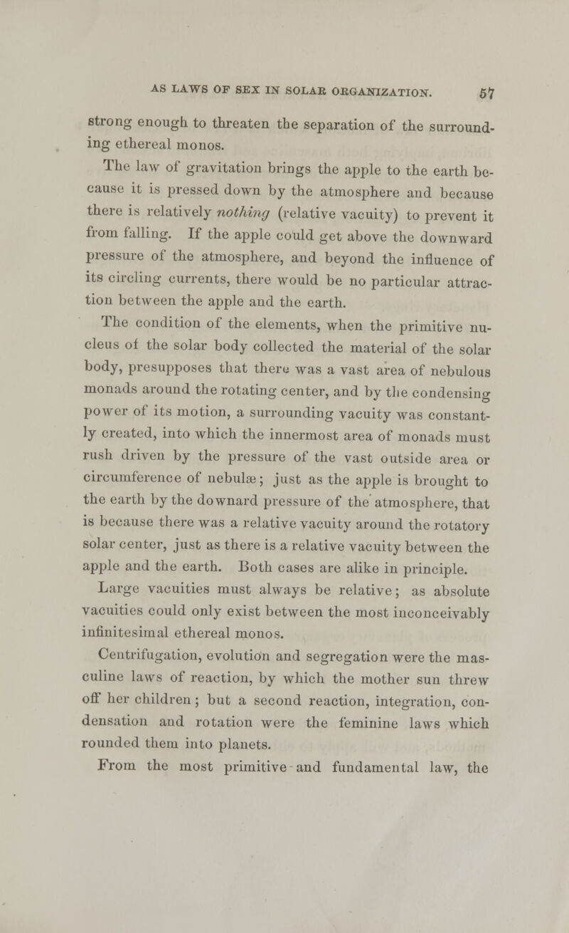 strong enough to threaten the separation of the surround- ing ethereal monos. The law of gravitation brings the apple to the earth be- cause it is pressed down by the atmosphere and because there is relatively nothing (relative vacuity) to prevent it from falling. If the apple could get above the downward pressure of the atmosphere, and beyond the influence of its circling currents, there would be no particular attrac- tion between the apple and the earth. The condition of the elements, when the primitive nu- cleus of the solar body collected the material of the solar body, presupposes that there was a vast area of nebulous monads around the rotating center, and by the condensing power of its motion, a surrounding vacuity was constant- ly created, into which the innermost area of monads must rush driven by the pressure of the vast outside area or circumference of nebula; just as the apple is brought to the earth by the downard pressure of the'atmosphere, that is because there was a relative vacuity around the rotatory solar center, just as there is a relative vacuity between the apple and the earth. Both cases are alike in principle. Large vacuities must always be relative; as absolute vacuities could only exist between the most inconceivably infinitesimal ethereal monos. Centrifugation, evolution and segregation were the mas- culine laws of reaction, by which the mother sun threw off her children; but a second reaction, integration, con- densation and rotation were the feminine laws which rounded them into planets. From the most primitive and fundamental law, the