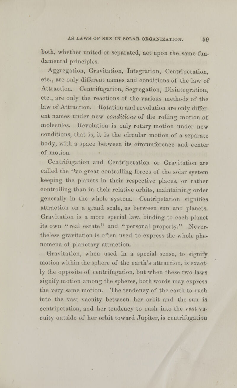 both, whether united or separated, act upon the same fun- damental principles. Aggregation, Gravitation, Integration, Centripetation, etc., are only different names and conditions of the law of Attraction. Centrifugation, Segregation, Disintegration, etc., are only the reactions of the various methods of the law of Attraction. Rotation and revolution are only differ- ent names under new conditions of the rolling motion of molecules. Revolution is only rotary motion under new conditions, that is, it is the circular motion of a separate body, with a space between its circumference and center of motion. Centrifugation and Centripetation or Gravitation are called the two great controlling forces of the solar system keeping the planets in their respective places, or rather controlling than in their relative orbits, maintaining order generally in the whole system. Centripetation signifies attraction on a grand scale, as between sun and planets. Gravitation is a more special law, binding to each planet its own  real estate  and  personal property. Never- theless gravitation is often used to express the whole phe- nomena of planetary attraction. Gravitation, when used in a special sense, to signify motion within the sphere of the earth's attraction, is exact- ly the opposite of centrifugation, but when these two laws signify motion among the spheres, both words may express the very same motion. The tendency of the earth to rush into the vast vacuity between her orbit and the sun is centripetation, and her tendency to rush into the vast va- cuity outside of her orbit toward Jupiter, is centrifugation