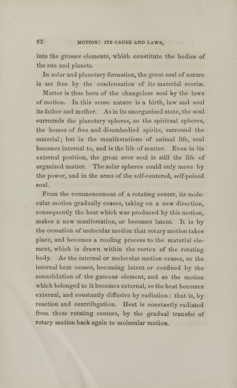 into the grosser elements, which constitute the bodies of the sun and planets. In solar and planetary formation, the great soul of nature is set free by the condensation of its material scoriae. Matter is thus born of the changeless soul by the laws of motion. In this sense nature is a birth, law and soul its father and mother. As in its unorganized state, the soul surrounds the planetary spheres, so the spiritual spheres, the homes of free and disembodied spirits, surround the material; but in the manifestations of animal life, soul becomes internal to, and is the life of matter. Even in its external position, the great over soul is still the life of organized matter. The solar spheres could only move by the power, and in the arms of the self-centered, self-poised soul. From the commencement of a rotating center, its mole- cular motion gradually ceases, taking on a new direction, consequently the heat which was produced by this motion, makes a new manifestation, or becomes latent. It is by the cessation of molecular motion that rotary motion takes place, and becomes a cooling process to the material ele- ment, which is drawn within the vortex of the rotating body. As the internal or molecular motion ceases, so the internal heat ceases, becoming latent or confined by the consolidation of the gaseous element, and as the motion which belonged to it becomes external, so the heat becomes external, and constantly diffusive by radiation: that is, by reaction and centrifugation. Heat is constantly radiated from these rotating centers, by the gradual transfer of rotary motion back again to molecular motion.