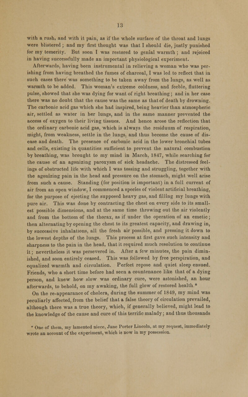 with a rush, and with it pain, as if the whole surface of the throat and lungs were blistered ; and my first thought was that I should die, justly punished for my temerity. But soon I was restored to genial warmth ; and rejoiced in having successfully made an important physiological experiment. Afterwards, having been instrumental in relieving a woman who was per- ishing from having breathed the fumes of charcoal, I was led to reflect that in such cases there was something to be taken away from the lungs, as well as warmth to be added. This woman's extreme coldness, and feeble, fluttering pulse, showed that she was dying for want of right breathing; and in her case there was no doubt that the cause was the same as that of death by drowning. The carbonic acid gas which she had inspired, being heavier than atmospheric air, settled as water in her lungs, and in the same manner prevented the access of oxygen to their living tissues. And hence arose the reflection that the ordinary carbonic acid gas, which is always the residuum of respiration, might, from weakness, settle in the lungs, and thus become the cause of dis- ease and death. The presence of carbonic acid in the lower bronchial tubes and cells, existing in quantities sufficient to prevent the natural combustion by breathing, was brought to my mind in March, 1847, while searching for the cause of an agonizing paroxysm of sick headache. The distressed feel- ings of obstructed life with which I was tossing and struggling, together with the agonizing pain in the head and pressure on the stomach, might well arise from such a cause. Standing (for position is important) in a full current of air from an open window, I commenced a species of violent artificial breathing, for the purpose of ejecting the supposed heavy gas, and filling my lungs with pure air. This was done by contracting the chest on every side to its small- est possible dimensions, and at the same time throwing out the air violently and from the bottom of the thorax, as if under the operation of an emetic; then alternating by opening the chest to its greatest capacity, and drawing in, by successive inhalations, all the fresh air possible, and pressing it down to the lowest depths of the lungs. This process at first gave such intensity and sharpness to the pain in the head, that it required much resolution to continue it; nevertheless it was persevered in. After a few minutes, the pain dimin- ished, and soon entirely ceased. This was followed by free perspiration, and equalized warmth and circulation. Perfect repose and quiet sleep ensued. Friends, who a short time before had seen a countenance like that of a dying person, and knew how slow was ordinary cure, were astonished, an hour afterwards, to behold, on my awaking, the full glow of restored health.* On the re-appearance of cholera, during the summer of 1849, my mind was peculiarly affected, from the belief that a false theory of circulation prevailed, although there was a true theory, which, if generally believed, might lead to the knowledge of the cause and cure of this terrific malady; and thus thousands * One of them, my lamented niece, Jane Porter Lincoln, at my request, immediately wrote an account of the experiment, -which is now in my possession.