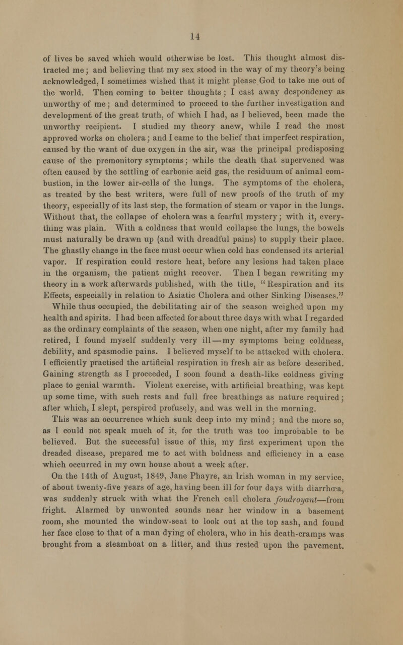 of lives be saved which would otherwise be lost. This thought almost dis- tracted me; and believing that my sex stood in the way of my theory's being acknowledged, I sometimes wished that it might please God to take me out of the world. Then coming to better thoughts; I cast away despondency as unworthy of me; and determined to proceed to the further investigation and development of the great truth, of which I had, as I believed, been made the unworthy recipient. I studied my theory anew, while I read the most approved works on cholera; and I came to the belief that imperfect respiration, caused by the want of due oxygen in the air, was the principal predisposing cause of the premonitory symptoms; while the death that supervened was often caused by the settling of carbonic acid gas, the residuum of animal com- bustion, in the lower air-cells of the lungs. The symptoms of the cholera, as treated by the best writers, were full of new proofs of the truth of my theory, especially of its last step, the formation of steam or vapor in the lungs. Without that, the collapse of cholera was a fearful mystery; with it, every- thing was plain. With a coldness that would collapse the lungs, the bowels must naturally be drawn up (and with dreadful pains) to supply their place. The ghastly change in the face must occur when cold has condensed its arterial vapor. If respiration could restore heat, before any lesions had taken place in the organism, the patient might recover. Then I began rewriting my theory in a work afterwards published, with the title,  Respiration and its Effects, especially in relation to Asiatic Cholera and other Sinking Diseases. While thus occupied, the debilitating air of the season weighed upon my health and spirits. I had been affected for about three days with what I regarded as the ordinary complaints of the season, when one night, after my family had retired, I found myself suddenly very ill — my symptoms being coldness, debility, and spasmodic pains. I believed myself to be attacked with cholera. I efficiently practised the artificial respiration in fresh air as before described. Gaining strength as I proceeded, I soon found a death-like coldness giving place to genial warmth. Violent exercise, with artificial breathing, was kept up some time, with such rests and full free breathings as nature required ■ after which, I slept, perspired profusely, and was well in the morning. This was an occurrence which sunk deep into my mind : and the more so, as I could not speak much of it, for the truth was too improbable to be believed. But the successful issue of this, my first experiment upon the dreaded disease, prepared me to act with boldness and efficiency in a case which occurred in my own house about a week after. On the 14th of August, 1849, Jane Phayre, an Irish woman in my service, of about twenty-five years of age, having been ill for four days with diarrhoea was suddenly struck with what the French call cholera foudroyant—from fright. Alarmed by unwonted sounds near her window in a basement room, she mounted the window-seat to look out at the top sash, and found her face close to that of a man dying of cholera, who in his death-cramps was brought from a steamboat on a litter, and thus rested upon the pavement.