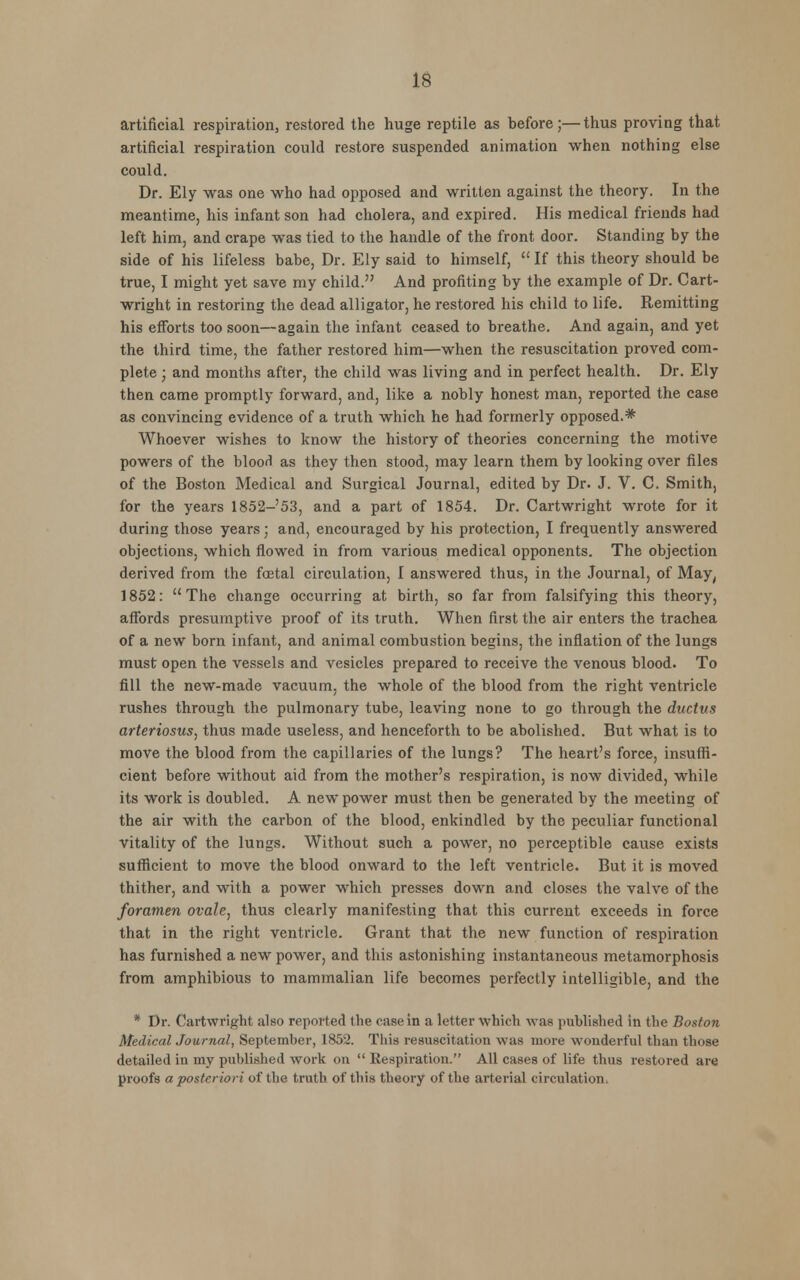 artificial respiration, restored the huge reptile as before;—thus proving that artificial respiration could restore suspended animation when nothing else could. Dr. Ely was one who had opposed and written against the theory. In the meantime, his infant son had cholera, and expired. His medical friends had left him, and crape was tied to the handle of the front door. Standing by the side of his lifeless babe, Dr. Ely said to himself,  If this theory should be true, I might yet save my child. And profiting by the example of Dr. Cart- wright in restoring the dead alligator, he restored his child to life. Remitting his efforts too soon—again the infant ceased to breathe. And again, and yet the third time, the father restored him—when the resuscitation proved com- plete ; and months after, the child was living and in perfect health. Dr. Ely then came promptly forward, and, like a nobly honest man, reported the case as convincing evidence of a truth which he had formerly opposed.* Whoever wishes to know the history of theories concerning the motive powers of the bloorl as they then stood, may learn them by looking over files of the Boston Medical and Surgical Journal, edited by Dr. J. V. C. Smith, for the years 1852-53, and a part of 1854. Dr. Cartwright wrote for it during those years; and, encouraged by his protection, I frequently answered objections, which flowed in from various medical opponents. The objection derived from the foetal circulation, I answered thus, in the Journal, of May, 1852:  The change occurring at birth, so far from falsifying this theory, affords presumptive proof of its truth. When first the air enters the trachea of a new born infant, and animal combustion begins, the inflation of the lungs must open the vessels and vesicles prepared to receive the venous blood. To fill the new-made vacuum, the whole of the blood from the right ventricle rushes through the pulmonary tube, leaving none to go through the ductus arteriosus, thus made useless, and henceforth to be abolished. But what is to move the blood from the capillaries of the lungs? The heart's force, insuffi- cient before without aid from the mother's respiration, is now divided, while its work is doubled. A new power must then be generated by the meeting of the air with the carbon of the blood, enkindled by the peculiar functional vitality of the lungs. Without such a power, no perceptible cause exists sufficient to move the blood onward to the left ventricle. But it is moved thither, and with a power which presses down and closes the valve of the foramen ovale, thus clearly manifesting that this current exceeds in force that in the right ventricle. Grant that the new function of respiration has furnished a new power, and this astonishing instantaneous metamorphosis from amphibious to mammalian life becomes perfectly intelligible, and the * Dr. Cartwright also reported the caBein a letter which was published in the Boston Medical Journal, September, 1852. This resuscitation was more wonderful than those detailed in my published work on  Respiration. All cases of life thus restored are proofs a posteriori of the truth of this theory of the arterial circulation.